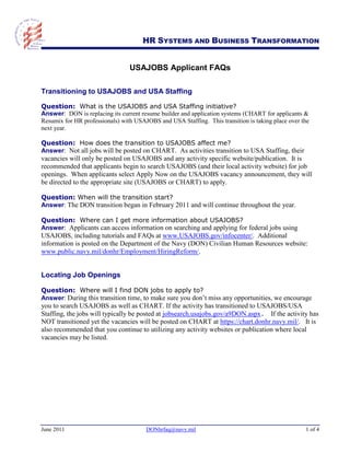HR SYSTEMS AND BUSINESS TRANSFORMATION


                                 USAJOBS Applicant FAQs

Transitioning to USAJOBS and USA Staffing

Question: What is the USAJOBS and USA Staffing initiative?
Answer: DON is replacing its current resume builder and application systems (CHART for applicants &
Resumix for HR professionals) with USAJOBS and USA Staffing. This transition is taking place over the
next year.

Question: How does the transition to USAJOBS affect me?
Answer: Not all jobs will be posted on CHART. As activities transition to USA Staffing, their
vacancies will only be posted on USAJOBS and any activity specific website/publication. It is
recommended that applicants begin to search USAJOBS (and their local activity website) for job
openings. When applicants select Apply Now on the USAJOBS vacancy announcement, they will
be directed to the appropriate site (USAJOBS or CHART) to apply.

Question: When will the transition start?
Answer: The DON transition began in February 2011 and will continue throughout the year.

Question: Where can I get more information about USAJOBS?
Answer: Applicants can access information on searching and applying for federal jobs using
USAJOBS, including tutorials and FAQs at www.USAJOBS.gov/infocenter/. Additional
information is posted on the Department of the Navy (DON) Civilian Human Resources website:
www.public.navy.mil/donhr/Employment/HiringReform/.


Locating Job Openings

Question: Where will I find DON jobs to apply to?
Answer: During this transition time, to make sure you don‟t miss any opportunities, we encourage
you to search USAJOBS as well as CHART. If the activity has transitioned to USAJOBS/USA
Staffing, the jobs will typically be posted at jobsearch.usajobs.gov/a9DON.aspx. If the activity has
NOT transitioned yet the vacancies will be posted on CHART at https://chart.donhr.navy.mil/. It is
also recommended that you continue to utilizing any activity websites or publication where local
vacancies may be listed.




June 2011                              DONhrfaq@navy.mil                                           1 of 4
 