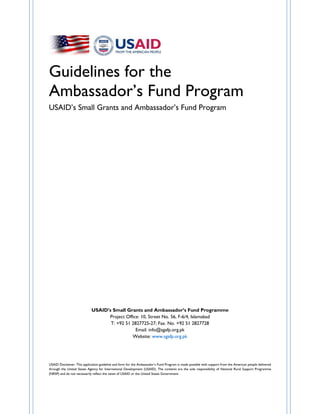 Guidelines for the
Ambassador’s Fund Program
USAID’s Small Grants and Ambassador’s Fund Program
USAID’s Small Grants and Ambassador’s Fund Programme
Project Office: 10, Street No. 56, F-6/4, Islamabad
T: +92 51 2827725-27; Fax. No. +92 51 2827728
Email: info@sgafp.org.pk
Website: www.sgafp.org.pk
USAID Disclaimer: This application guideline and form for the Ambassador’s Fund Program is made possible with support from the American people delivered
through the United States Agency for International Development (USAID). The contents are the sole responsibility of National Rural Support Programme
(NRSP) and do not necessarily reflect the views of USAID or the United States Government.
 