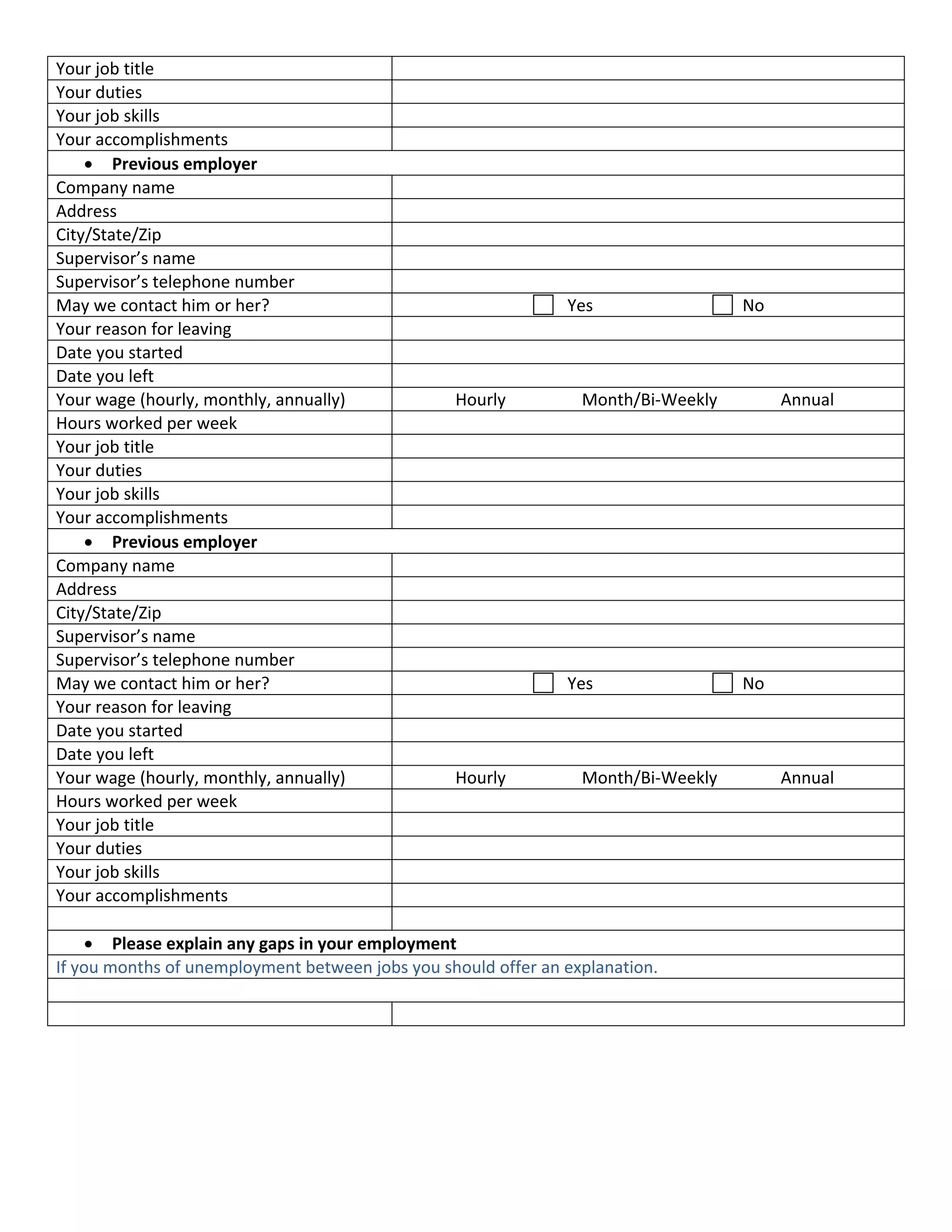 Your job title                                   
Your duties                                      
Your job skills                                  
Your accomplishments                             
     • Previous employer 
Company name                                     
Address                                          
City/State/Zip                                   
Supervisor’s name                                
Supervisor’s telephone number                    
May we contact him or her?                                                 Yes                               No 
Your reason for leaving                          
Date you started                                 
Date you left                                    
Your wage (hourly, monthly, annually)                  Hourly                 Month/Bi‐Weekly              Annual 
Hours worked per week                            
Your job title                                   
Your duties                                      
Your job skills                                  
Your accomplishments                             
     • Previous employer 
Company name                                     
Address                                          
City/State/Zip                                   
Supervisor’s name                                
Supervisor’s telephone number                    
May we contact him or her?                                                 Yes                               No 
Your reason for leaving                          
Date you started                                 
Date you left                                    
Your wage (hourly, monthly, annually)                  Hourly                 Month/Bi‐Weekly              Annual 
Hours worked per week                            
Your job title                                   
Your duties                                      
Your job skills                                  
Your accomplishments                             
                                            
     • Please explain any gaps in your employment 
If you months of unemployment between jobs you should offer an explanation. 
      
                                            
 

                                 
 