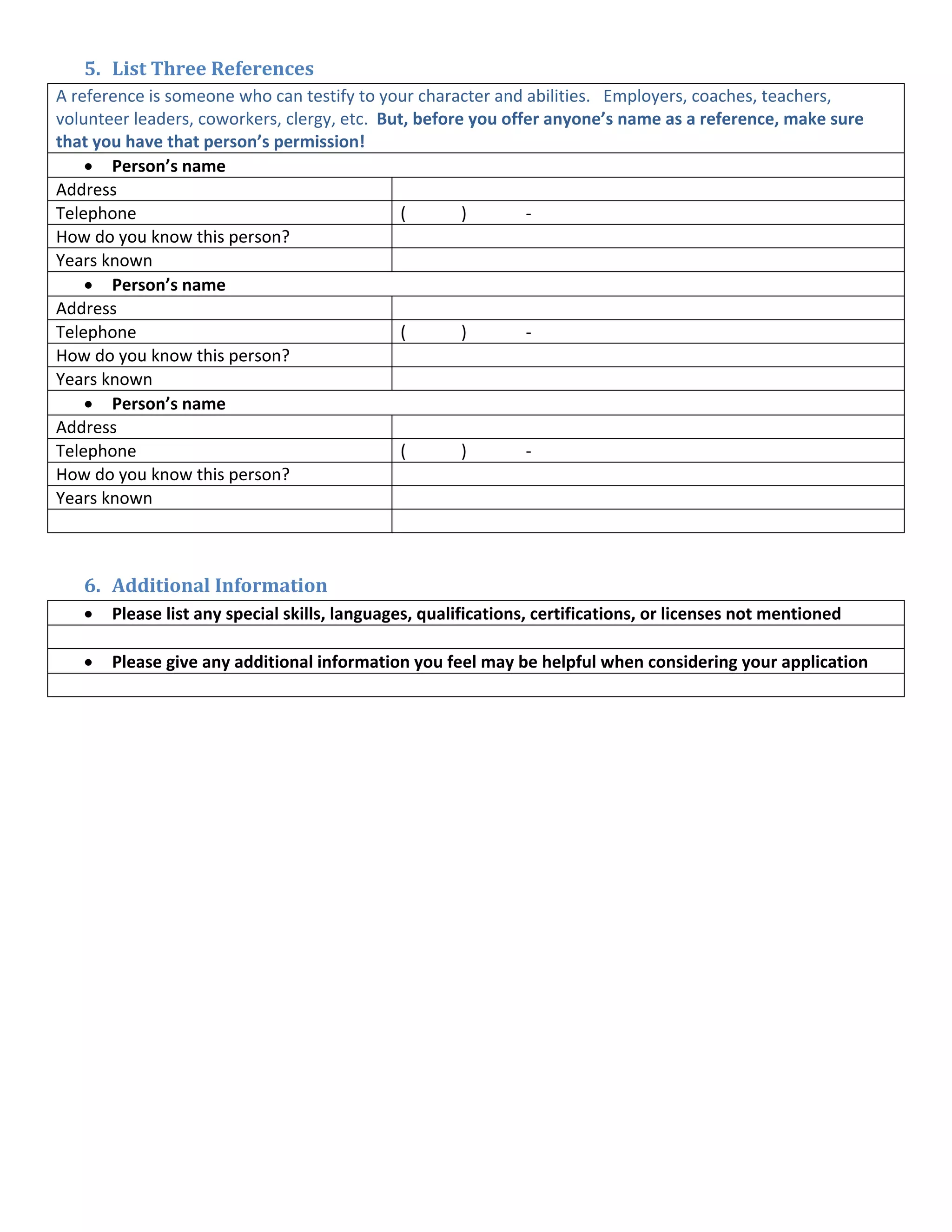 5. List Three References 
A reference is someone who can testify to your character and abilities.   Employers, coaches, teachers, 
volunteer leaders, coworkers, clergy, etc.  But, before you offer anyone’s name as a reference, make sure 
that you have that person’s permission! 
    • Person’s name   
Address                                              
Telephone                                      (            )             ‐            
How do you know this person?                         
Years known                                          
    • Person’s name   
Address                                              
Telephone                                      (            )             ‐            
How do you know this person?                         
Years known                                          
    • Person’s name   
Address                                              
Telephone                                      (            )             ‐            
How do you know this person?                         
Years known                                          
                                                
 

    6. Additional Information 
   • Please list any special skills, languages, qualifications, certifications, or licenses not mentioned 
      
   • Please give any additional information you feel may be helpful when considering your application 
      
 
 