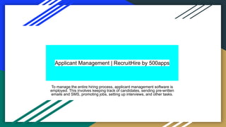 Applicant Management | RecruitHire by 500apps
To manage the entire hiring process, applicant management software is
employed. This involves keeping track of candidates, sending pre-written
emails and SMS, promoting jobs, setting up interviews, and other tasks.
 