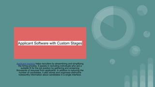 Applicant Software with Custom Stages
Applicant tracking helps recruiters by streamlining and simplifying
the hiring process. It assists in recruiting individuals who are a
suitable fit for the job position by gathering and screening
thousands of resumes from applicants. In addition to reducing the
number of candidates, it also stores and organises distinctive
noteworthy information about candidates in a single interface.
 