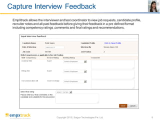 Capture Interview Feedback
EmpXtrack allows the interviewer and test coordinator to view job requests, candidate profile,
recruiter notes and all past feedback before giving their feedback in a pre defined format
including competency ratings ,comments and final ratings and recommendations.

Copyright 2013 | Saigun Technologies Pvt. Ltd.

9

 