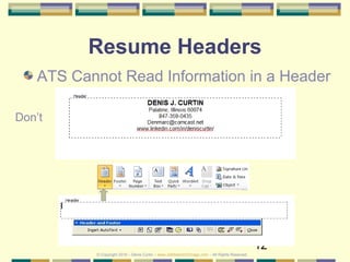 12
Resume Headers
ATS Cannot Read Information in a Header
Don’t
© Copyright 2019 – Denis Curtin – www.JobSearchChicago.com – All Rights Reserved
 