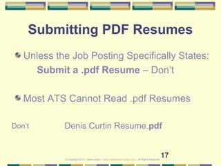 17
Submitting PDF Resumes
Unless the Job Posting Specifically States:
Submit a .pdf Resume – Don’t
Most ATS Cannot Read .pdf Resumes
Denis Curtin Resume.pdfDon’t
© Copyright 2019 – Denis Curtin – www.JobSearchChicago.com – All Rights Reserved
 