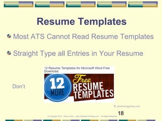 18
Resume Templates
Most ATS Cannot Read Resume Templates
Straight Type all Entries in Your Resume
© Copyright 2019 – Denis Curtin – www.JobSearchChicago.com – All Rights Reserved
© primermagazine.com
Don’t
 