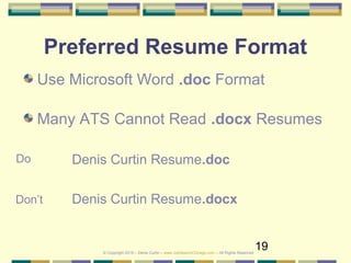 19
Preferred Resume Format
Use Microsoft Word .doc Format
Many ATS Cannot Read .docx Resumes
Denis Curtin Resume.doc
Denis Curtin Resume.docx
Do
Don’t
© Copyright 2019 – Denis Curtin – www.JobSearchChicago.com – All Rights Reserved
 