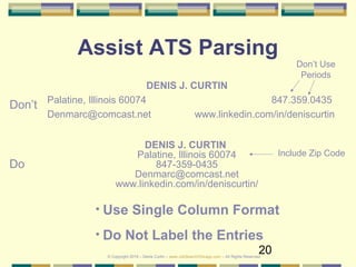 20
Assist ATS Parsing
DENIS J. CURTIN
Palatine, Illinois 60074 847.359.0435
Denmarc@comcast.net www.linkedin.com/in/deniscurtin
DENIS J. CURTIN
Palatine, Illinois 60074
847-359-0435
Denmarc@comcast.net
www.linkedin.com/in/deniscurtin/
Don’t
Do
• Use Single Column Format
• Do Not Label the Entries
Don’t Use
Periods
Include Zip Code
© Copyright 2019 – Denis Curtin – www.JobSearchChicago.com – All Rights Reserved
 