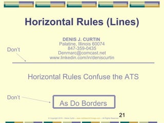 21
Horizontal Rules (Lines)
DENIS J. CURTIN
Palatine, Illinois 60074
847-359-0435
Denmarc@comcast.net
www.linkedin.com/in/deniscurtin
Don’t
Horizontal Rules Confuse the ATS
As Do Borders
Don’t
© Copyright 2019 – Denis Curtin – www.JobSearchChicago.com – All Rights Reserved
 