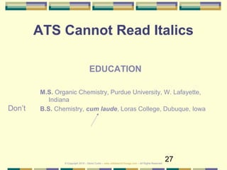 27
ATS Cannot Read Italics
Don’t
EDUCATION
M.S. Organic Chemistry, Purdue University, W. Lafayette,
Indiana
B.S. Chemistry, cum laude, Loras College, Dubuque, Iowa
© Copyright 2019 – Denis Curtin – www.JobSearchChicago.com – All Rights Reserved
 