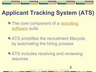 3
Applicant Tracking System (ATS)
The core component of a recruiting
software suite
ATS simplifies the recruitment lifecycle
by automating the hiring process
ATS includes receiving and reviewing
resumes
© Copyright 2019 – Denis Curtin – www.JobSearchChicago.com – All Rights Reserved
 