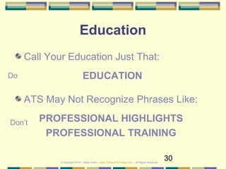 30
Education
Call Your Education Just That:
EDUCATION
ATS May Not Recognize Phrases Like:
PROFESSIONAL HIGHLIGHTS
PROFESSIONAL TRAINING
Do
Don’t
© Copyright 2019 – Denis Curtin – www.JobSearchChicago.com – All Rights Reserved
 