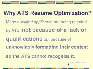 7
Why ATS Resume Optimization?
Many qualified applicants are being rejected
by ATS, not because of a lack of
qualifications but because of
unknowingly formatting their content
so the ATS cannot recognize it.
Source: Jobscan.co Blog
© Copyright 2019 – Denis Curtin – www.JobSearchChicago.com – All Rights Reserved
 