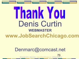 73
Denis Curtin
WEBMASTER
www.JobSearchChicago.com
Denmarc@comcast.net
© Copyright 2019 – Denis Curtin – www.JobSearchChicago.com – All Rights Reserved
 
