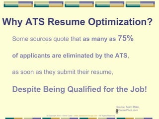 8
Why ATS Resume Optimization?
Some sources quote that as many as 75%
of applicants are eliminated by the ATS,
as soon as they submit their resume,
Despite Being Qualified for the Job!
Source: Marc Miller,
CareerPivot.com
© Copyright 2019 – Denis Curtin – www.JobSearchChicago.com – All Rights Reserved
 