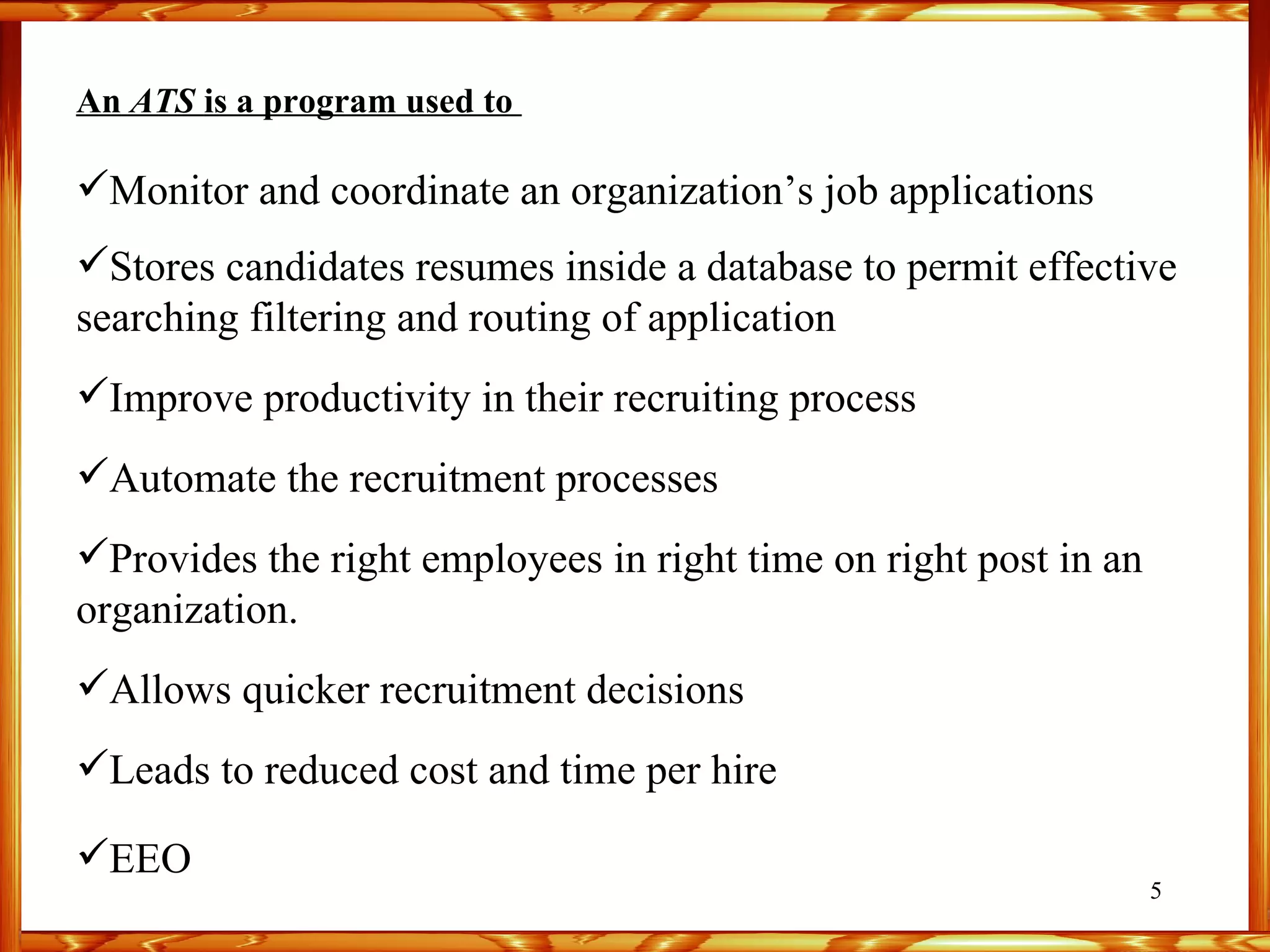 An  ATS  is a program used to  Monitor and coordinate an organization’s job applications Stores candidates resumes inside a database to permit effective searching filtering and routing of application Improve productivity in their recruiting process Automate the recruitment processes Provides the right employees in right time on right post in an organization. Allows quicker recruitment decisions Leads to reduced cost and time per hire EEO 