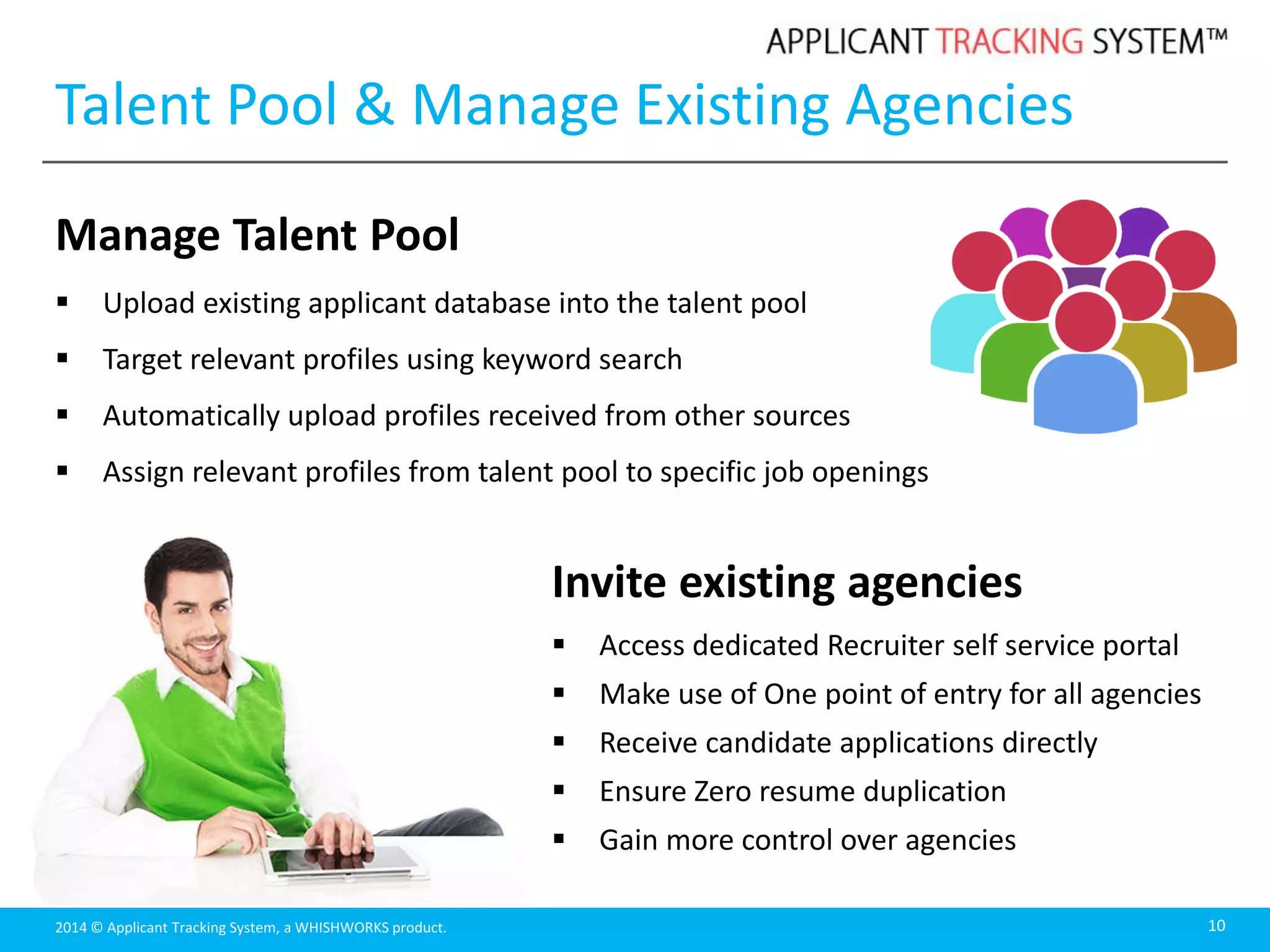 2014 © Applicant Tracking System, a WHISHWORKS product.
Talent Pool & Manage Existing Agencies
Manage Talent Pool
 Upload existing applicant database into the talent pool
 Target relevant profiles using keyword search
 Automatically upload profiles received from other sources
 Assign relevant profiles from talent pool to specific job openings
10
Invite existing agencies
 Access dedicated Recruiter self service portal
 Make use of One point of entry for all agencies
 Receive candidate applications directly
 Ensure Zero resume duplication
 Gain more control over agencies
 