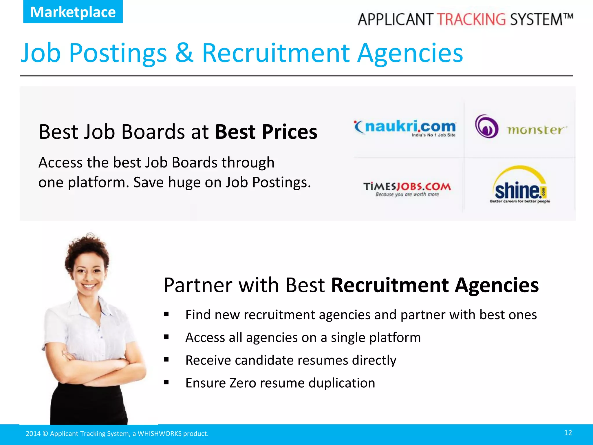 2014 © Applicant Tracking System, a WHISHWORKS product.
Job Postings & Recruitment Agencies
12
Best Job Boards at Best Prices
Access the best Job Boards through
one platform. Save huge on Job Postings.
Marketplace
Partner with Best Recruitment Agencies
 Find new recruitment agencies and partner with best ones
 Access all agencies on a single platform
 Receive candidate resumes directly
 Ensure Zero resume duplication
 