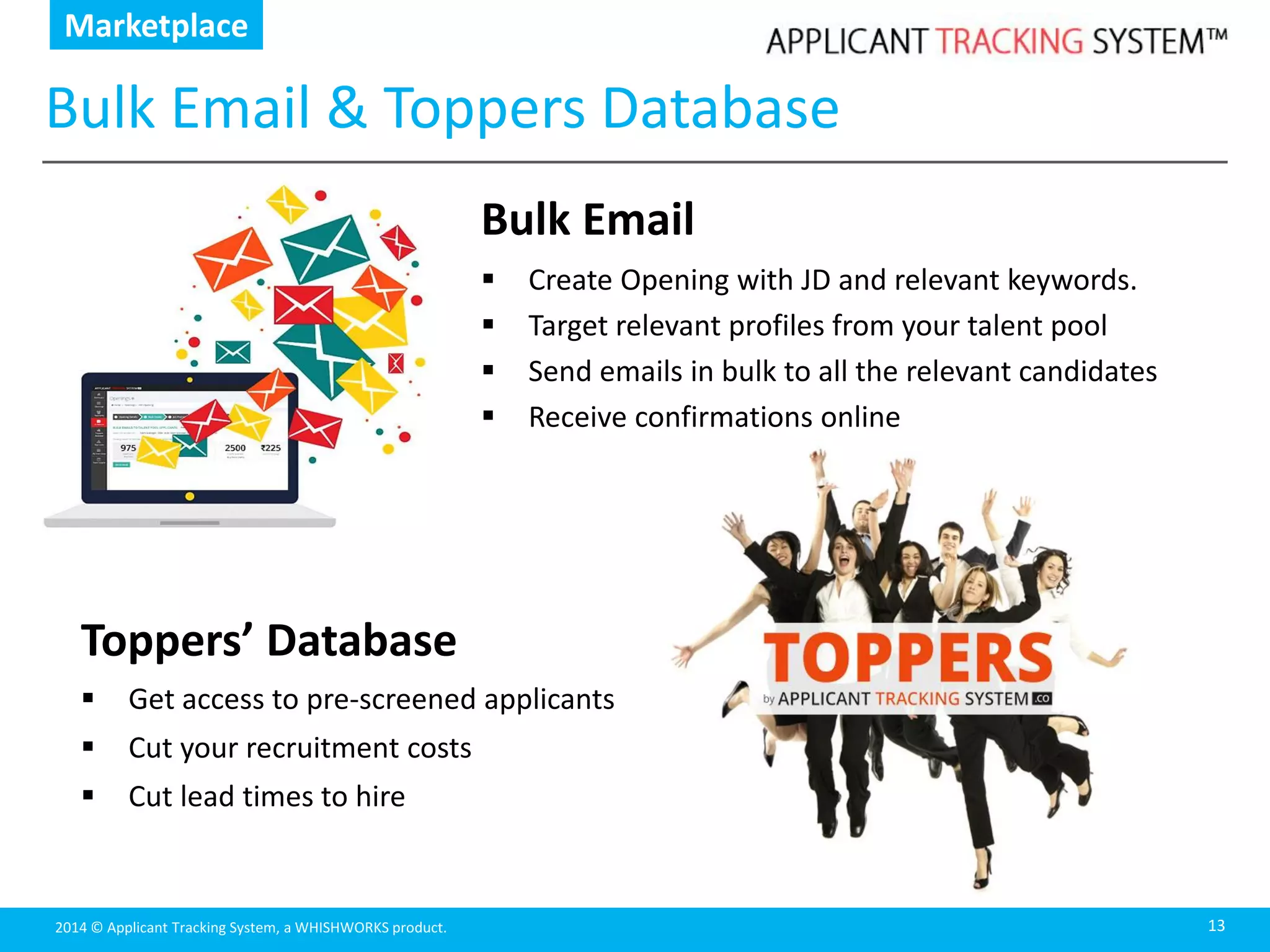 2014 © Applicant Tracking System, a WHISHWORKS product.
Bulk Email & Toppers Database
13
Bulk Email
 Create Opening with JD and relevant keywords.
 Target relevant profiles from your talent pool
 Send emails in bulk to all the relevant candidates
 Receive confirmations online
Marketplace
Toppers’ Database
 Get access to pre-screened applicants
 Cut your recruitment costs
 Cut lead times to hire
 