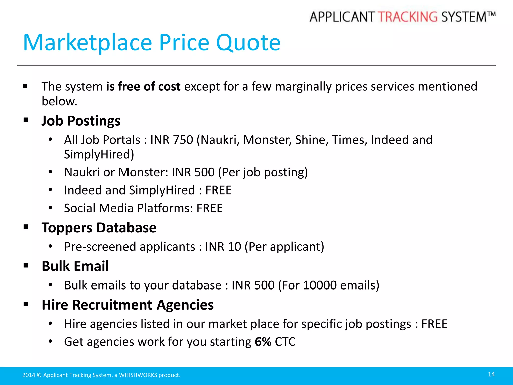 2014 © Applicant Tracking System, a WHISHWORKS product.
Marketplace Price Quote
 The system is free of cost except for a few marginally prices services mentioned
below.
 Job Postings
• All Job Portals : INR 750 (Naukri, Monster, Shine, Times, Indeed and
SimplyHired)
• Naukri or Monster: INR 500 (Per job posting)
• Indeed and SimplyHired : FREE
• Social Media Platforms: FREE
 Toppers Database
• Pre-screened applicants : INR 10 (Per applicant)
 Bulk Email
• Bulk emails to your database : INR 500 (For 10000 emails)
 Hire Recruitment Agencies
• Hire agencies listed in our market place for specific job postings : FREE
• Get agencies work for you starting 6% CTC
14
 