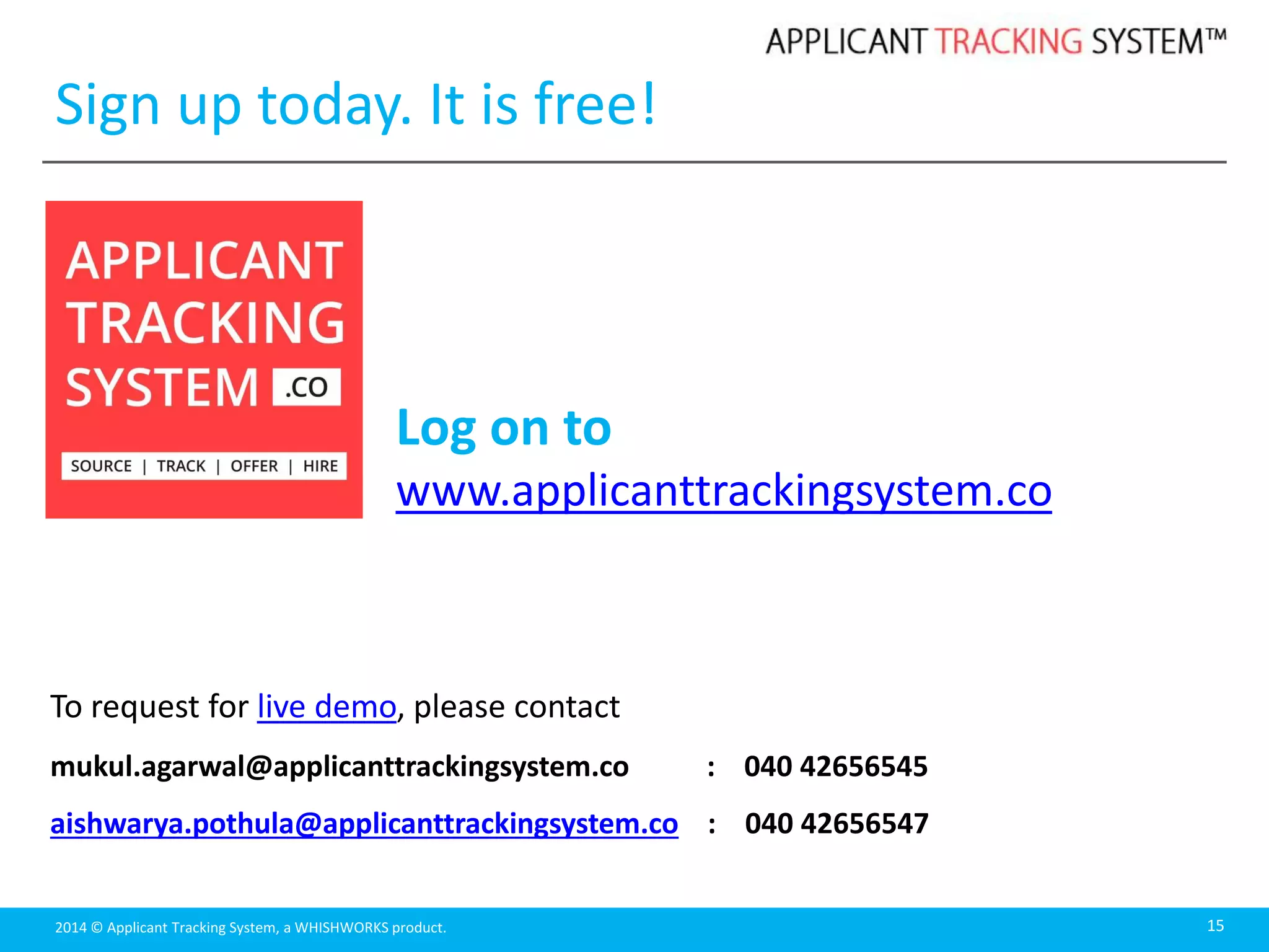 2014 © Applicant Tracking System, a WHISHWORKS product. 15
To request for live demo, please contact
mukul.agarwal@applicanttrackingsystem.co : 040 42656545
aishwarya.pothula@applicanttrackingsystem.co : 040 42656547
Log on to
www.applicanttrackingsystem.co
Sign up today. It is free!
 