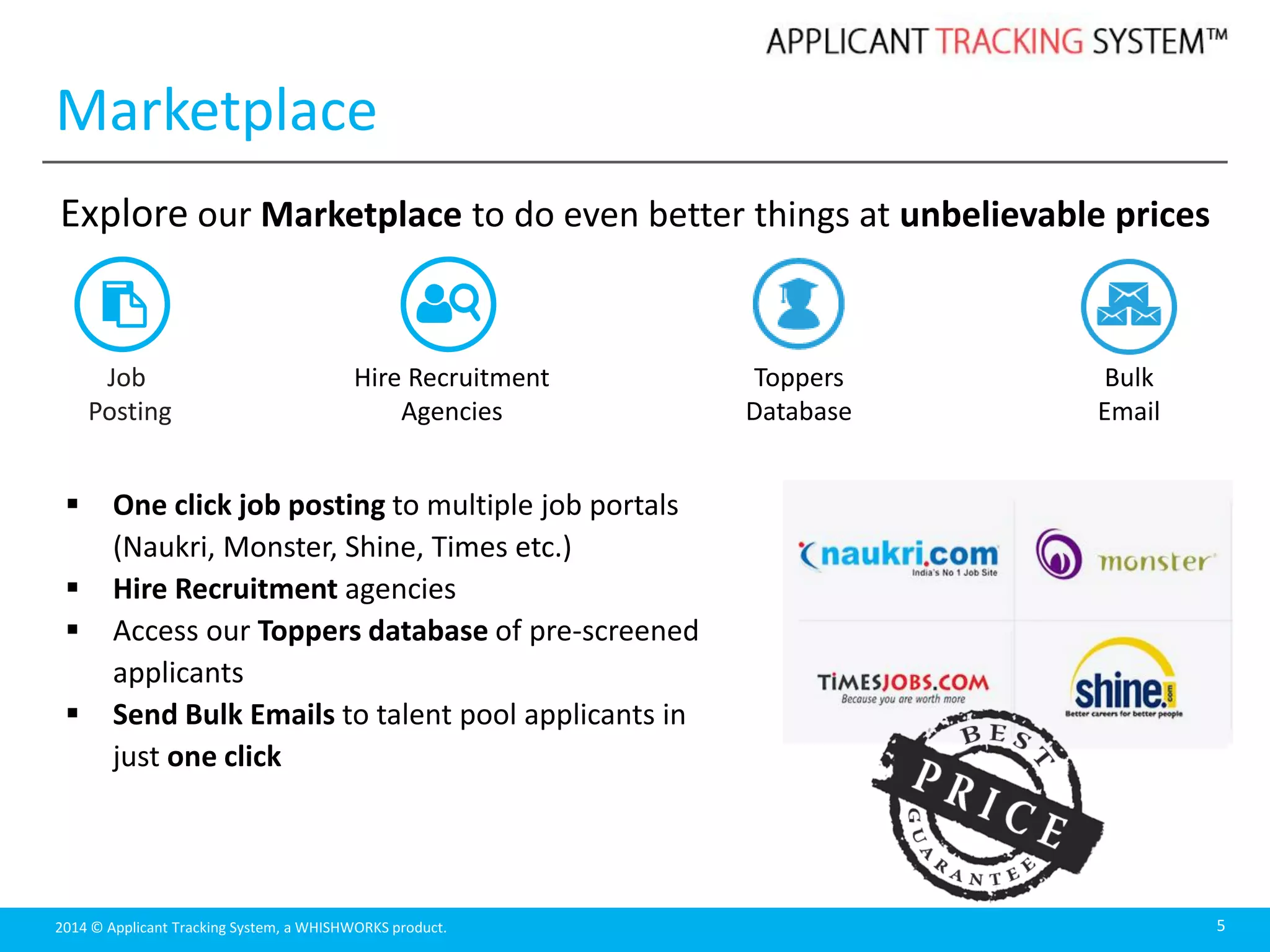 2014 © Applicant Tracking System, a WHISHWORKS product.
Marketplace
5
Job
Posting
Explore our Marketplace to do even better things at unbelievable prices
 One click job posting to multiple job portals
(Naukri, Monster, Shine, Times etc.)
 Hire Recruitment agencies
 Access our Toppers database of pre-screened
applicants
 Send Bulk Emails to talent pool applicants in
just one click
Hire Recruitment
Agencies
Toppers
Database
Bulk
Email
 