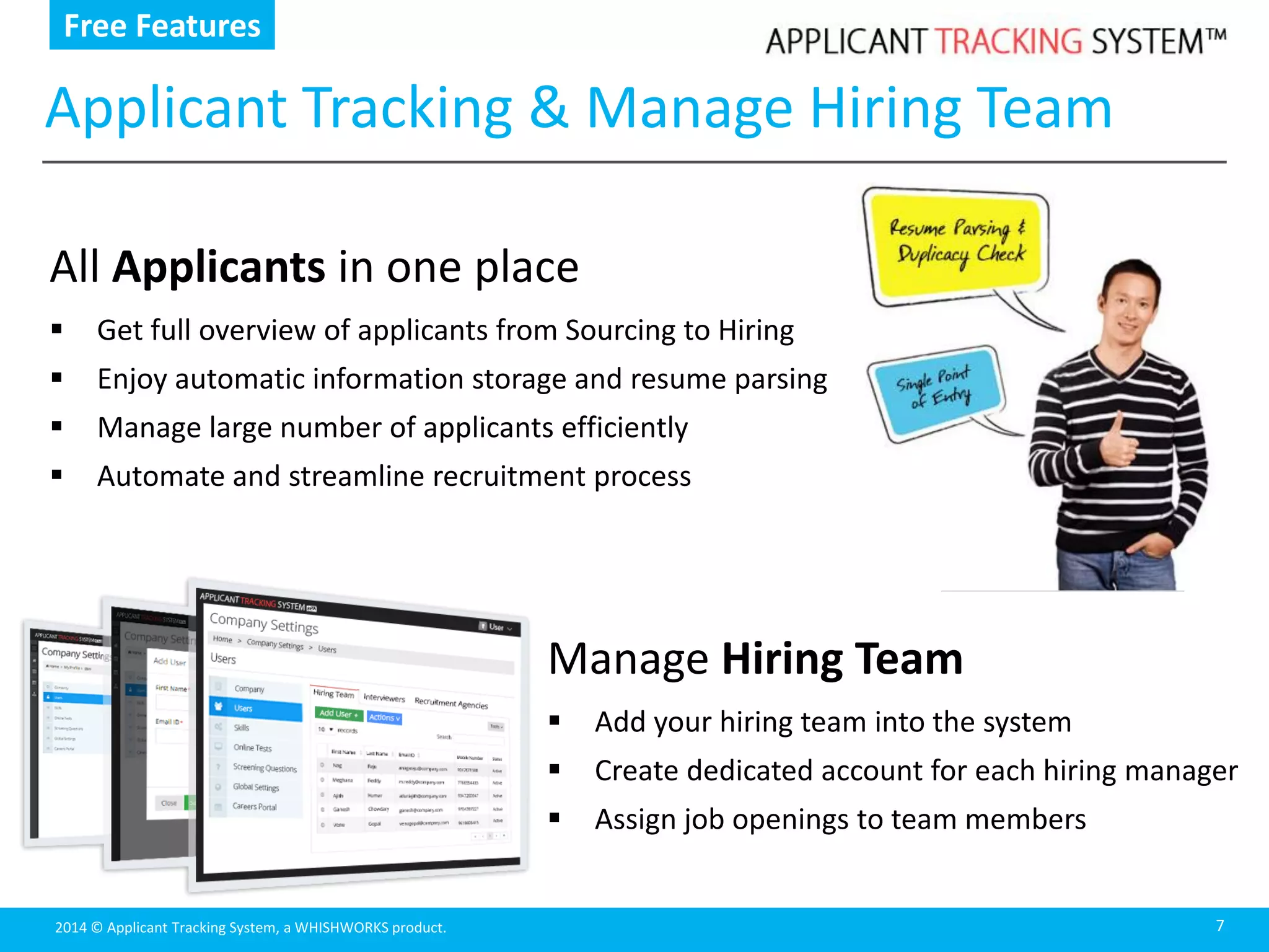 2014 © Applicant Tracking System, a WHISHWORKS product.
Applicant Tracking & Manage Hiring Team
7
All Applicants in one place
 Get full overview of applicants from Sourcing to Hiring
 Enjoy automatic information storage and resume parsing
 Manage large number of applicants efficiently
 Automate and streamline recruitment process
Manage Hiring Team
 Add your hiring team into the system
 Create dedicated account for each hiring manager
 Assign job openings to team members
Free Features
 