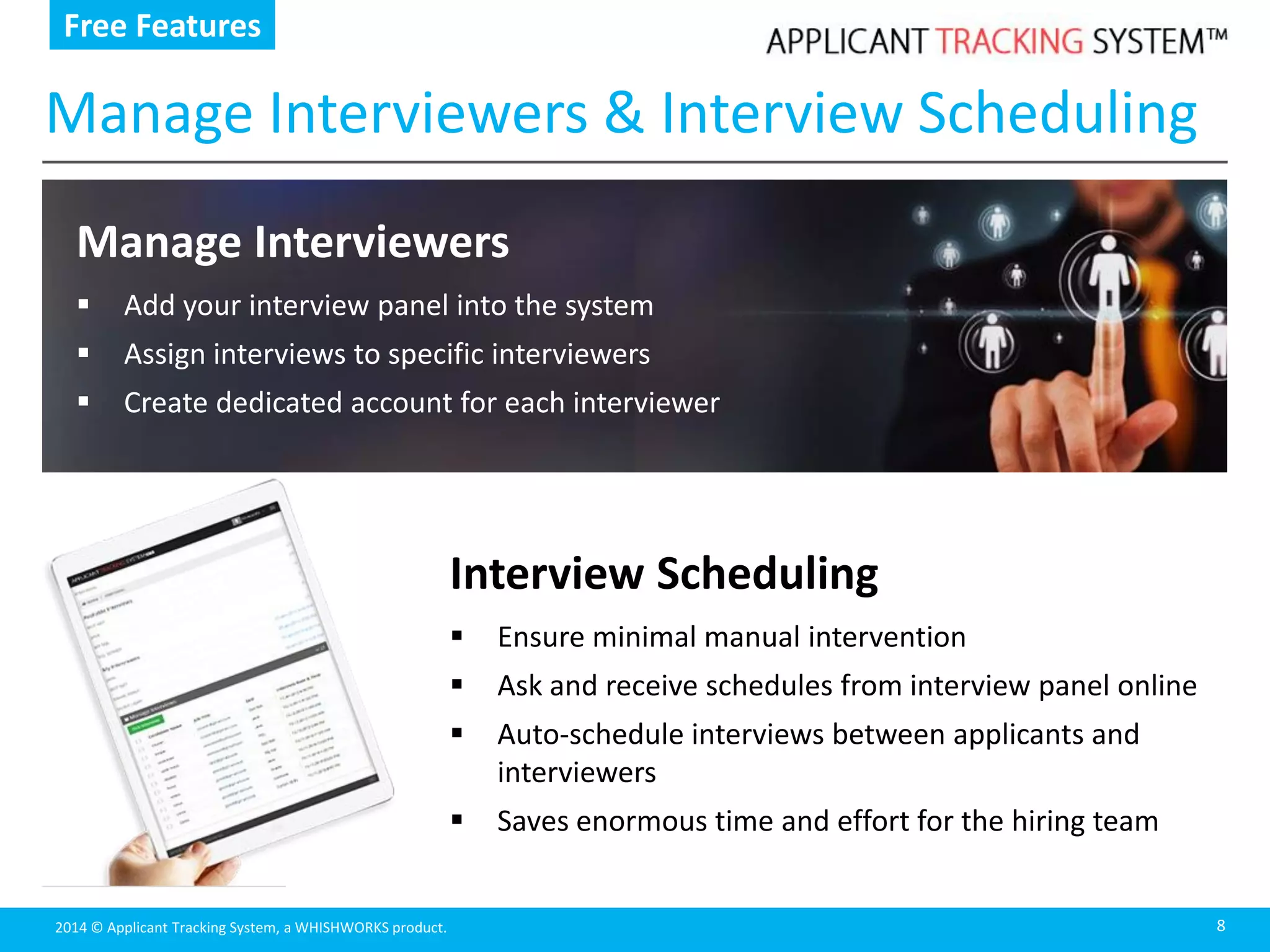 2014 © Applicant Tracking System, a WHISHWORKS product.
Manage Interviewers & Interview Scheduling
8
Manage Interviewers
 Add your interview panel into the system
 Assign interviews to specific interviewers
 Create dedicated account for each interviewer
Free Features
Interview Scheduling
 Ensure minimal manual intervention
 Ask and receive schedules from interview panel online
 Auto-schedule interviews between applicants and
interviewers
 Saves enormous time and effort for the hiring team
 