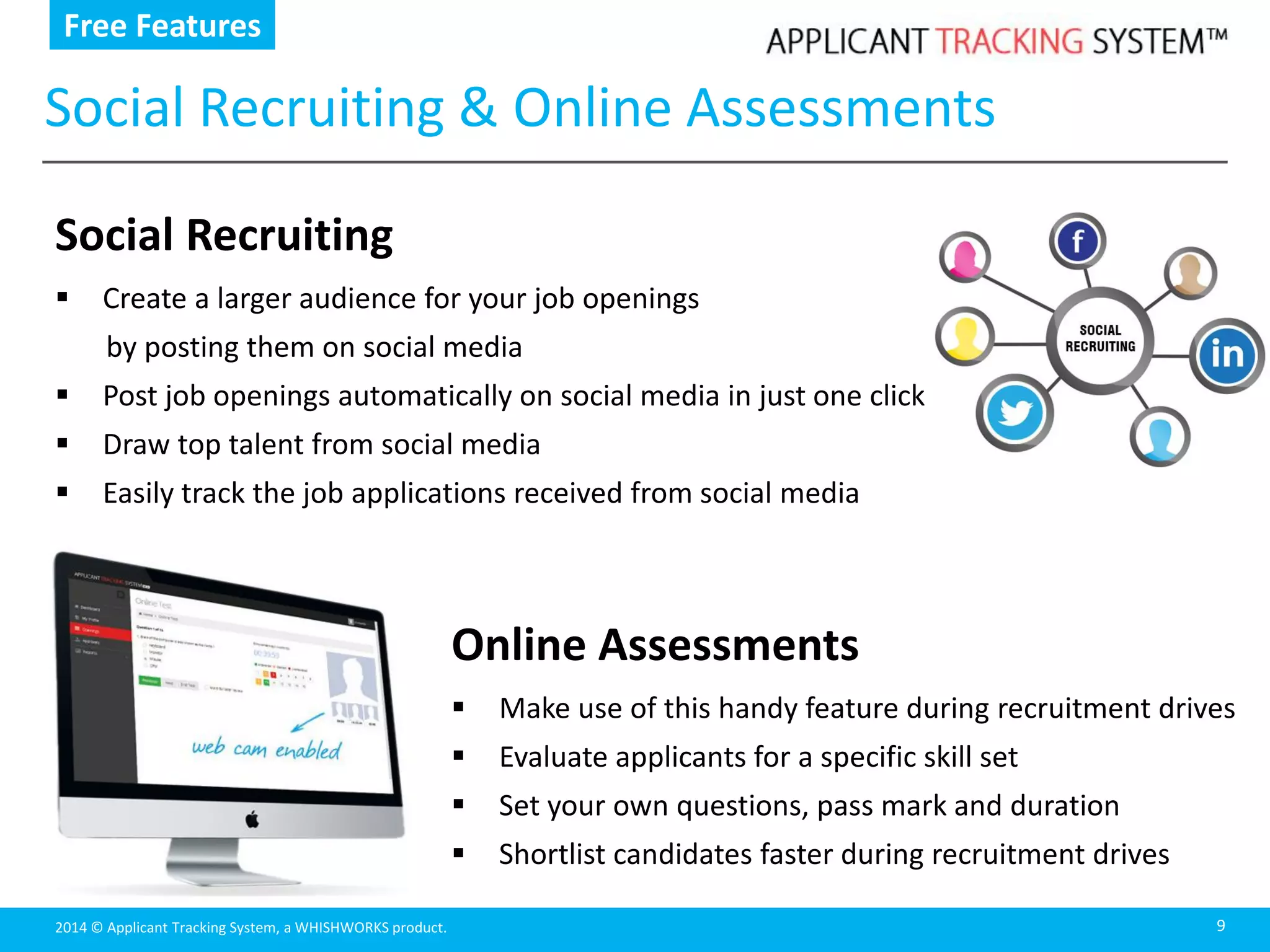 2014 © Applicant Tracking System, a WHISHWORKS product.
Social Recruiting & Online Assessments
9
Online Assessments
 Make use of this handy feature during recruitment drives
 Evaluate applicants for a specific skill set
 Set your own questions, pass mark and duration
 Shortlist candidates faster during recruitment drives
Free Features
Social Recruiting
 Create a larger audience for your job openings
by posting them on social media
 Post job openings automatically on social media in just one click
 Draw top talent from social media
 Easily track the job applications received from social media
 
