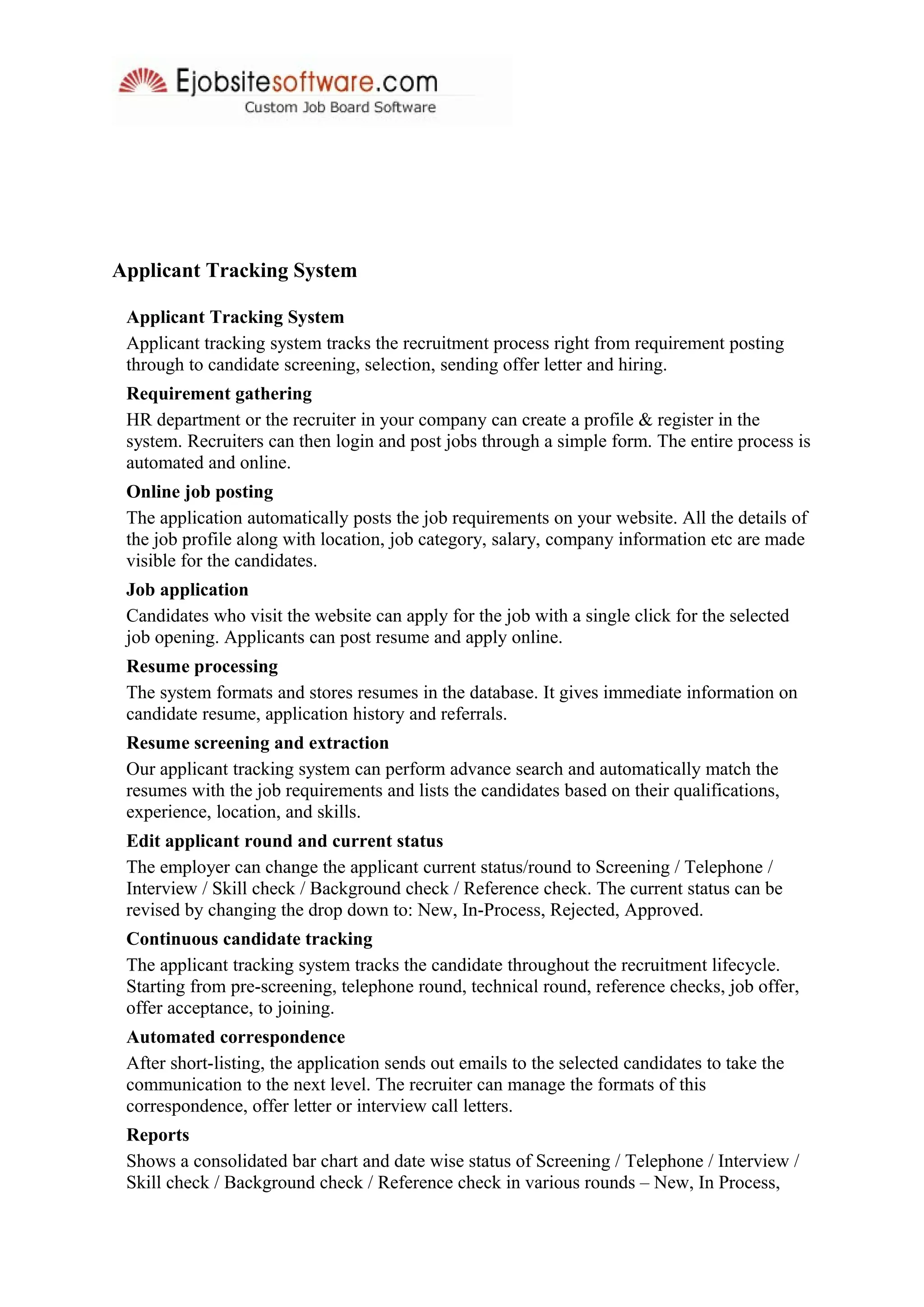 Applicant Tracking System
Applicant Tracking System
Applicant tracking system tracks the recruitment process right from requirement posting
through to candidate screening, selection, sending offer letter and hiring.
Requirement gathering
HR department or the recruiter in your company can create a profile & register in the
system. Recruiters can then login and post jobs through a simple form. The entire process is
automated and online.
Online job posting
The application automatically posts the job requirements on your website. All the details of
the job profile along with location, job category, salary, company information etc are made
visible for the candidates.
Job application
Candidates who visit the website can apply for the job with a single click for the selected
job opening. Applicants can post resume and apply online.
Resume processing
The system formats and stores resumes in the database. It gives immediate information on
candidate resume, application history and referrals.
Resume screening and extraction
Our applicant tracking system can perform advance search and automatically match the
resumes with the job requirements and lists the candidates based on their qualifications,
experience, location, and skills.
Edit applicant round and current status
The employer can change the applicant current status/round to Screening / Telephone /
Interview / Skill check / Background check / Reference check. The current status can be
revised by changing the drop down to: New, In-Process, Rejected, Approved.
Continuous candidate tracking
The applicant tracking system tracks the candidate throughout the recruitment lifecycle.
Starting from pre-screening, telephone round, technical round, reference checks, job offer,
offer acceptance, to joining.
Automated correspondence
After short-listing, the application sends out emails to the selected candidates to take the
communication to the next level. The recruiter can manage the formats of this
correspondence, offer letter or interview call letters.
Reports
Shows a consolidated bar chart and date wise status of Screening / Telephone / Interview /
Skill check / Background check / Reference check in various rounds – New, In Process,
 