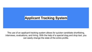 Applicant Tracking System
The use of an applicant tracking system allows for quicker candidate shortlisting,
interviews, evaluations, and hiring. With the help of a special drag and drop tool, you
can easily change the state of the entire profile.
 