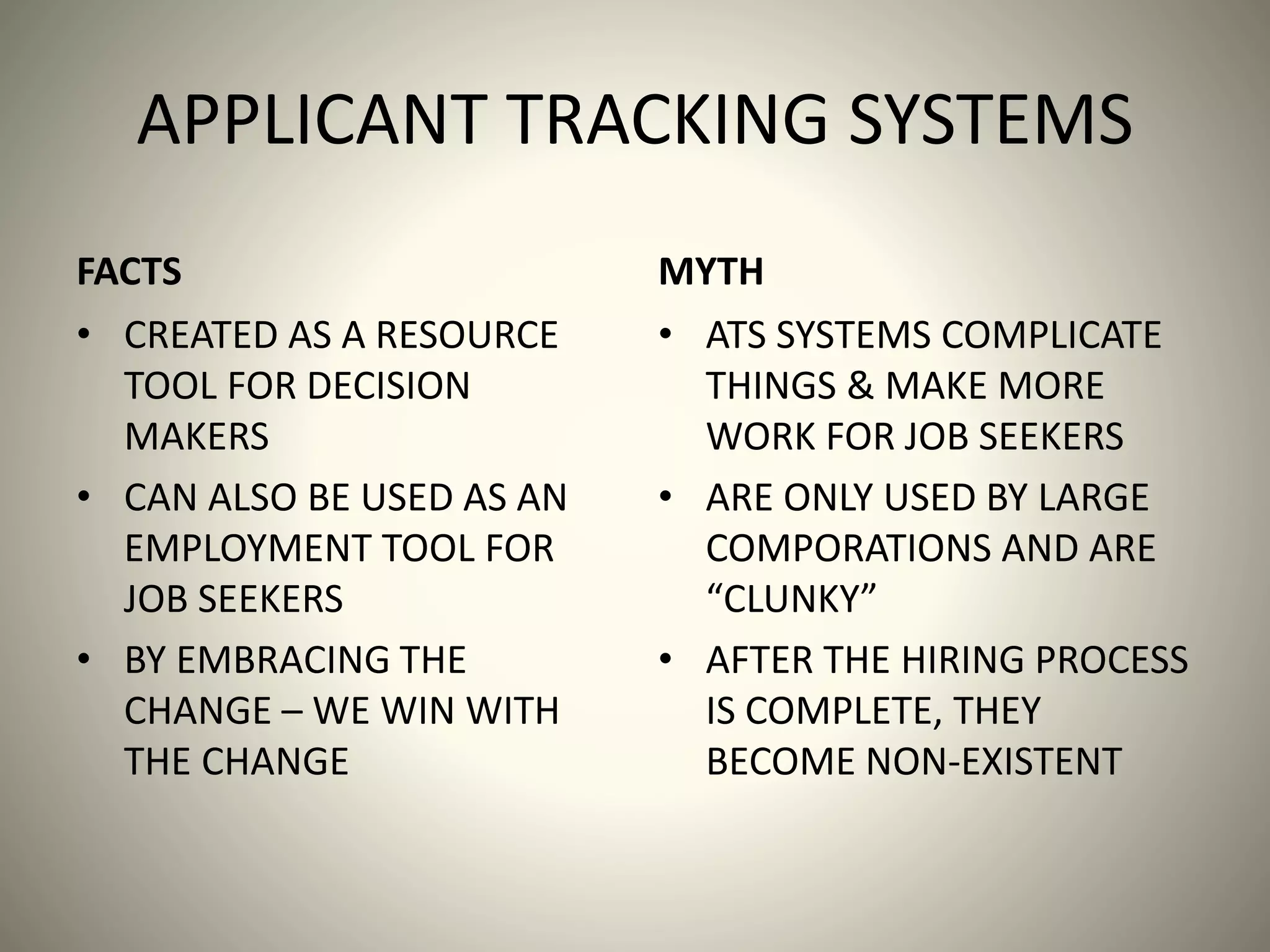 APPLICANT TRACKING SYSTEMS
FACTS
• CREATED AS A RESOURCE
TOOL FOR DECISION
MAKERS
• CAN ALSO BE USED AS AN
EMPLOYMENT TOOL FOR
JOB SEEKERS
• BY EMBRACING THE
CHANGE – WE WIN WITH
THE CHANGE
MYTH
• ATS SYSTEMS COMPLICATE
THINGS & MAKE MORE
WORK FOR JOB SEEKERS
• ARE ONLY USED BY LARGE
COMPORATIONS AND ARE
“CLUNKY”
• AFTER THE HIRING PROCESS
IS COMPLETE, THEY
BECOME NON-EXISTENT
 