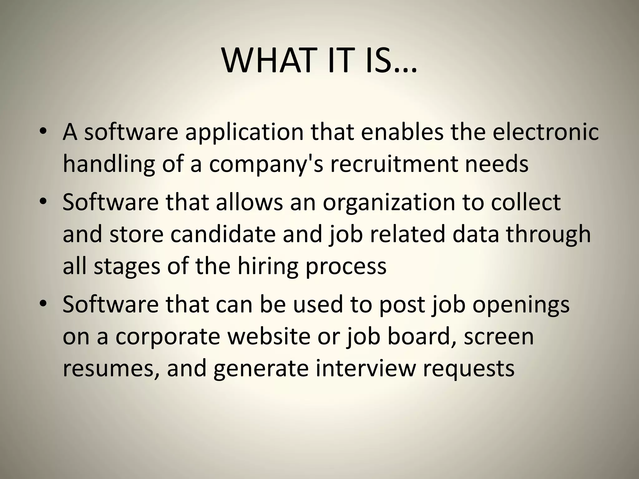 WHAT IT IS…
• A software application that enables the electronic
handling of a company's recruitment needs
• Software that allows an organization to collect
and store candidate and job related data through
all stages of the hiring process
• Software that can be used to post job openings
on a corporate website or job board, screen
resumes, and generate interview requests
 