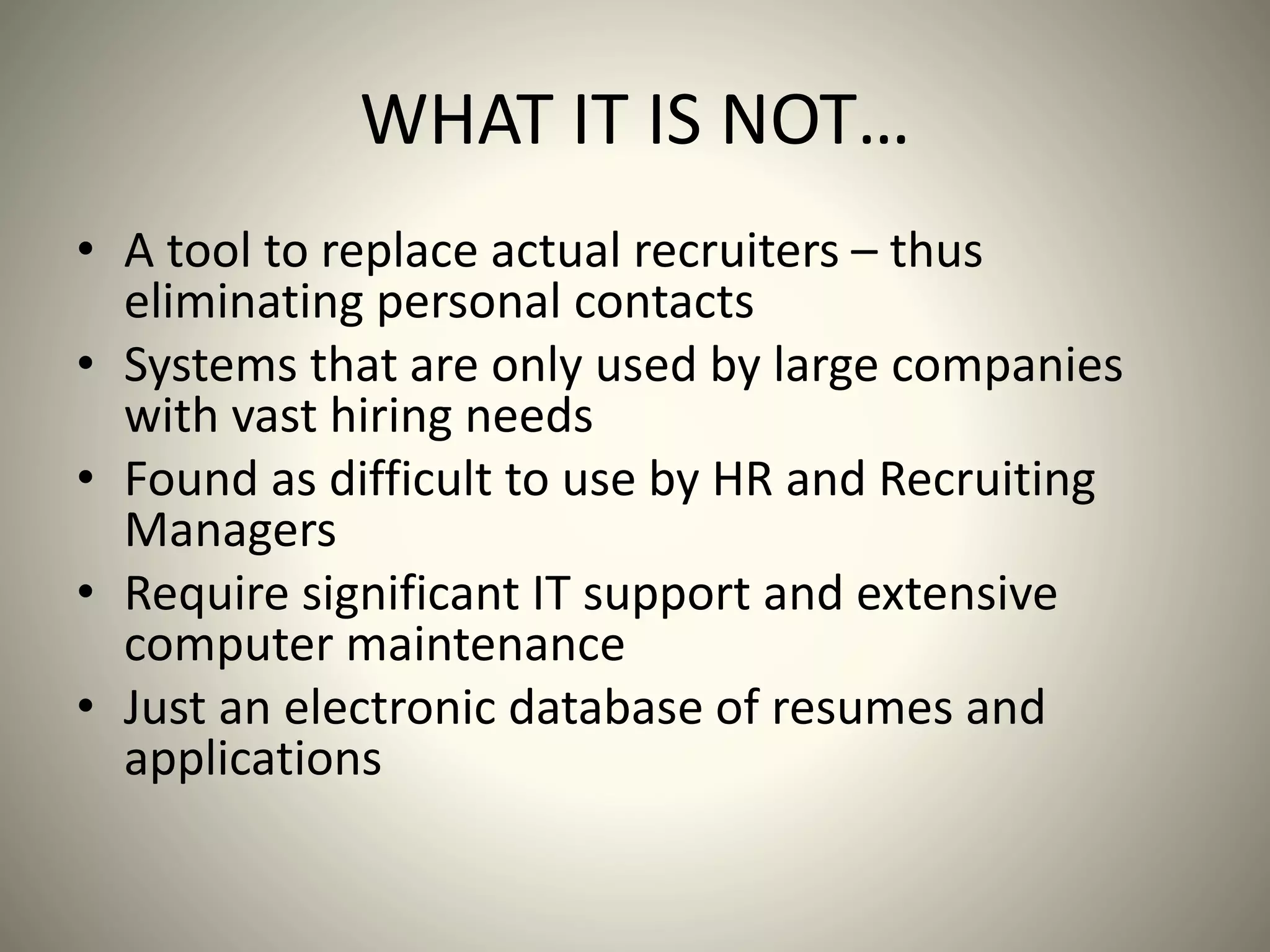 WHAT IT IS NOT…
• A tool to replace actual recruiters – thus
eliminating personal contacts
• Systems that are only used by large companies
with vast hiring needs
• Found as difficult to use by HR and Recruiting
Managers
• Require significant IT support and extensive
computer maintenance
• Just an electronic database of resumes and
applications
 