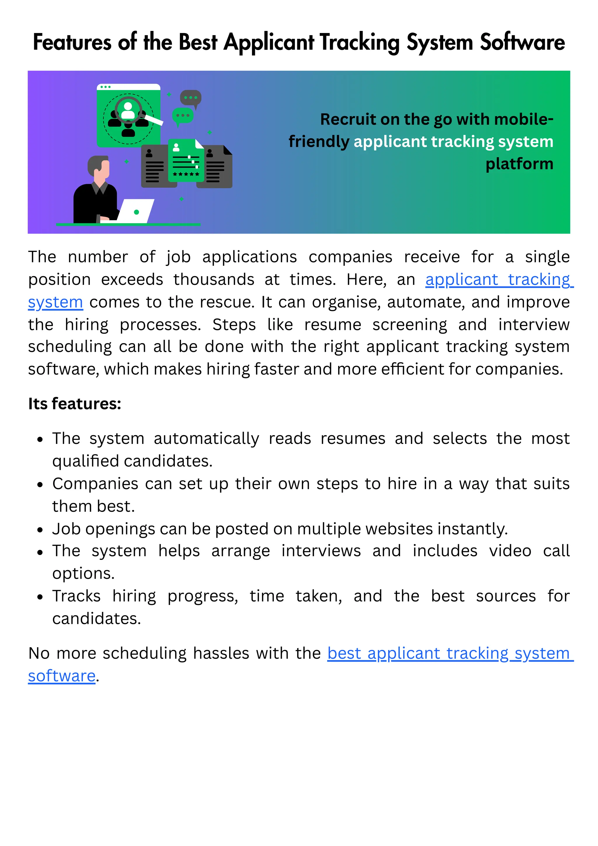 Features of the Best Applicant Tracking System Software
Recruit on the go with mobile-
friendly applicant tracking system
platform
The number of job applications companies receive for a single
position exceeds thousands at times. Here, an applicant tracking
system comes to the rescue. It can organise, automate, and improve
the hiring processes. Steps like resume screening and interview
scheduling can all be done with the right applicant tracking system
software, which makes hiring faster and more efficient for companies.
Its features:
The system automatically reads resumes and selects the most
qualified candidates.
Companies can set up their own steps to hire in a way that suits
them best.
Job openings can be posted on multiple websites instantly.
The system helps arrange interviews and includes video call
options.
Tracks hiring progress, time taken, and the best sources for
candidates.
No more scheduling hassles with the best applicant tracking system
software.
 