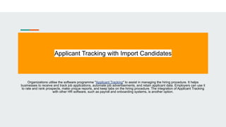 Applicant Tracking with Import Candidates
Organizations utilise the software programme "Applicant Tracking" to assist in managing the hiring procedure. It helps
businesses to receive and track job applications, automate job advertisements, and retain applicant data. Employers can use it
to rate and rank prospects, make unique reports, and keep tabs on the hiring procedure. The integration of Applicant Tracking
with other HR software, such as payroll and onboarding systems, is another option.
 