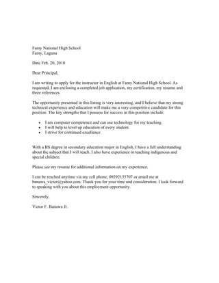 Famy National High School
Famy, Laguna

Date Feb. 20, 2010

Dear Principal,

I am writing to apply for the instructor in English at Famy National High School. As
requested, I am enclosing a completed job application, my certification, my resume and
three references.

The opportunity presented in this listing is very interesting, and I believe that my strong
technical experience and education will make me a very competitive candidate for this
position. The key strengths that I possess for success in this position include:

   ?   I am computer competence and can use technology for my teaching.
   ?   I will help to level up education of every student.
   ?   I strive for continued excellence


With a BS degree in secondary education major in English, I have a full understanding
about the subject that I will teach. I also have experience in teaching indigenous and
special children.

Please see my resume for additional information on my experience.

I can be reached anytime via my cell phone, 09292135707 or email me at
banawa_victor@yahoo.com. Thank you for your time and consideration. I look forward
to speaking with you about this employment opportunity.

Sincerely,

Victor F. Banawa Jr.
 