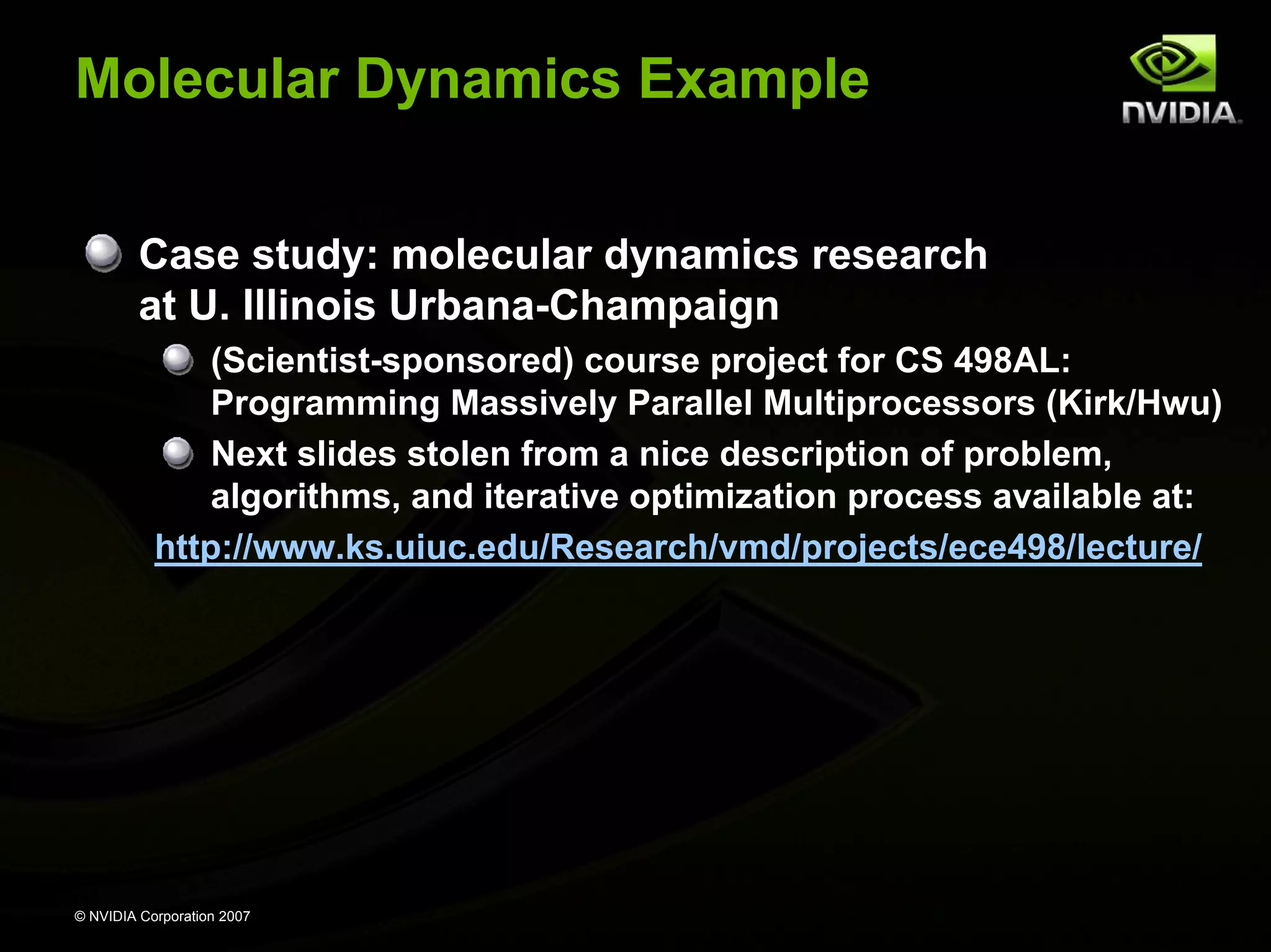 Molecular Dynamics Example Case study: molecular dynamics research at U. Illinois Urbana-Champaign (Scientist-sponsored) course project for CS 498AL: Programming Massively Parallel Multiprocessors (Kirk/Hwu) Next slides stolen from a nice description of problem, algorithms, and iterative optimization process available at: http://www.ks.uiuc.edu/Research/vmd/projects/ece498/lecture/ © NVIDIA Corporation 2007 