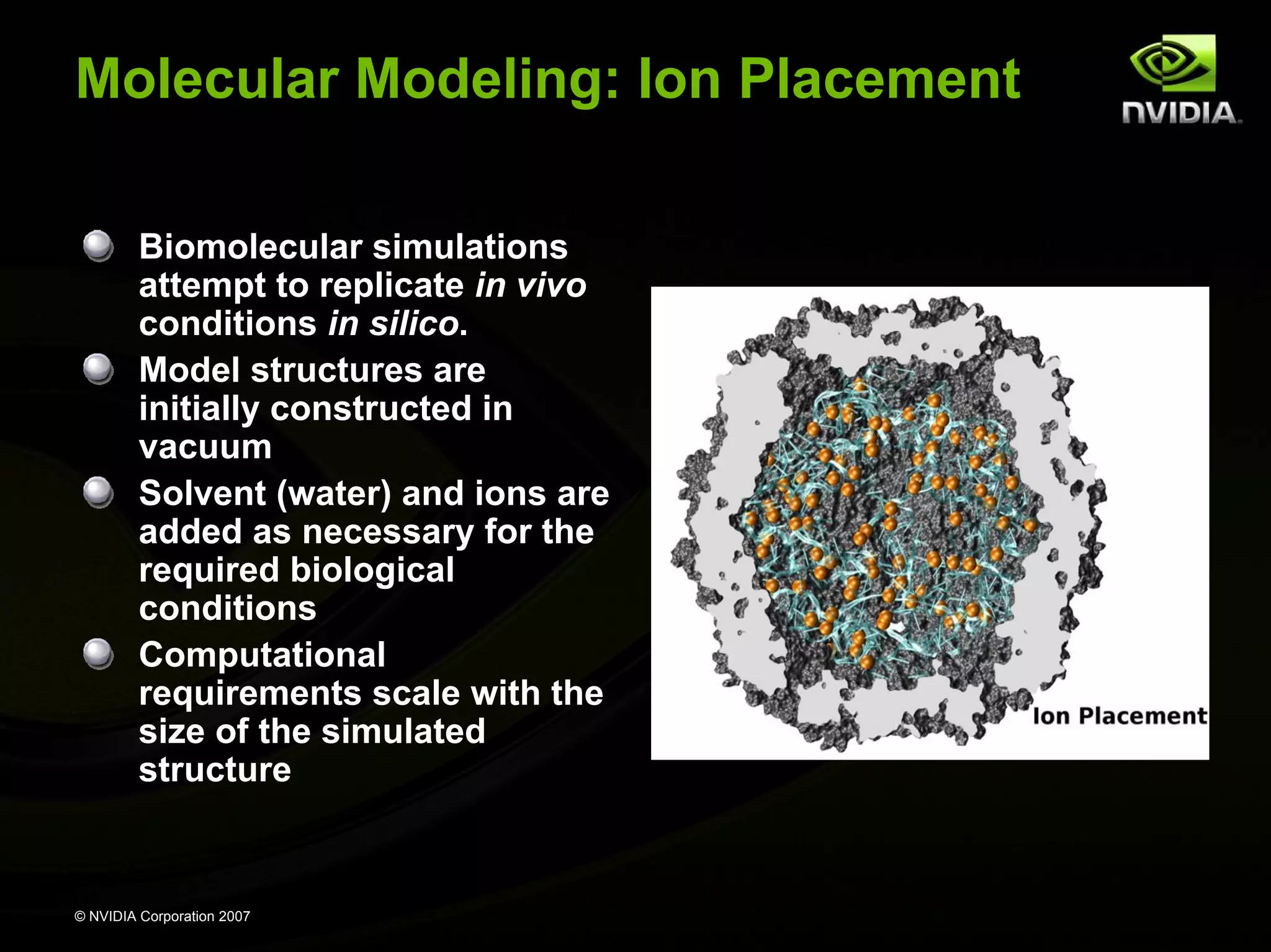 Molecular Modeling: Ion Placement Biomolecular simulations attempt to replicate in vivo conditions in silico. Model structures are initially constructed in vacuum Solvent (water) and ions are added as necessary for the required biological conditions Computational requirements scale with the size of the simulated structure © NVIDIA Corporation 2007 