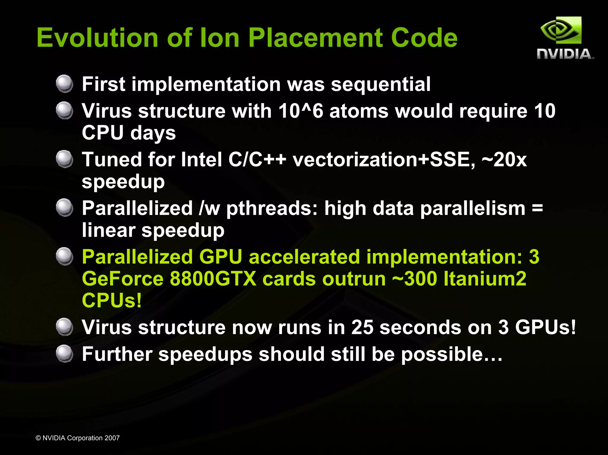 Evolution of Ion Placement Code First implementation was sequential Virus structure with 10^6 atoms would require 10 CPU days Tuned for Intel C/C++ vectorization+SSE, ~20x speedup Parallelized /w pthreads: high data parallelism = linear speedup Parallelized GPU accelerated implementation: 3 GeForce 8800GTX cards outrun ~300 Itanium2 CPUs! Virus structure now runs in 25 seconds on 3 GPUs! Further speedups should still be possible… © NVIDIA Corporation 2007 