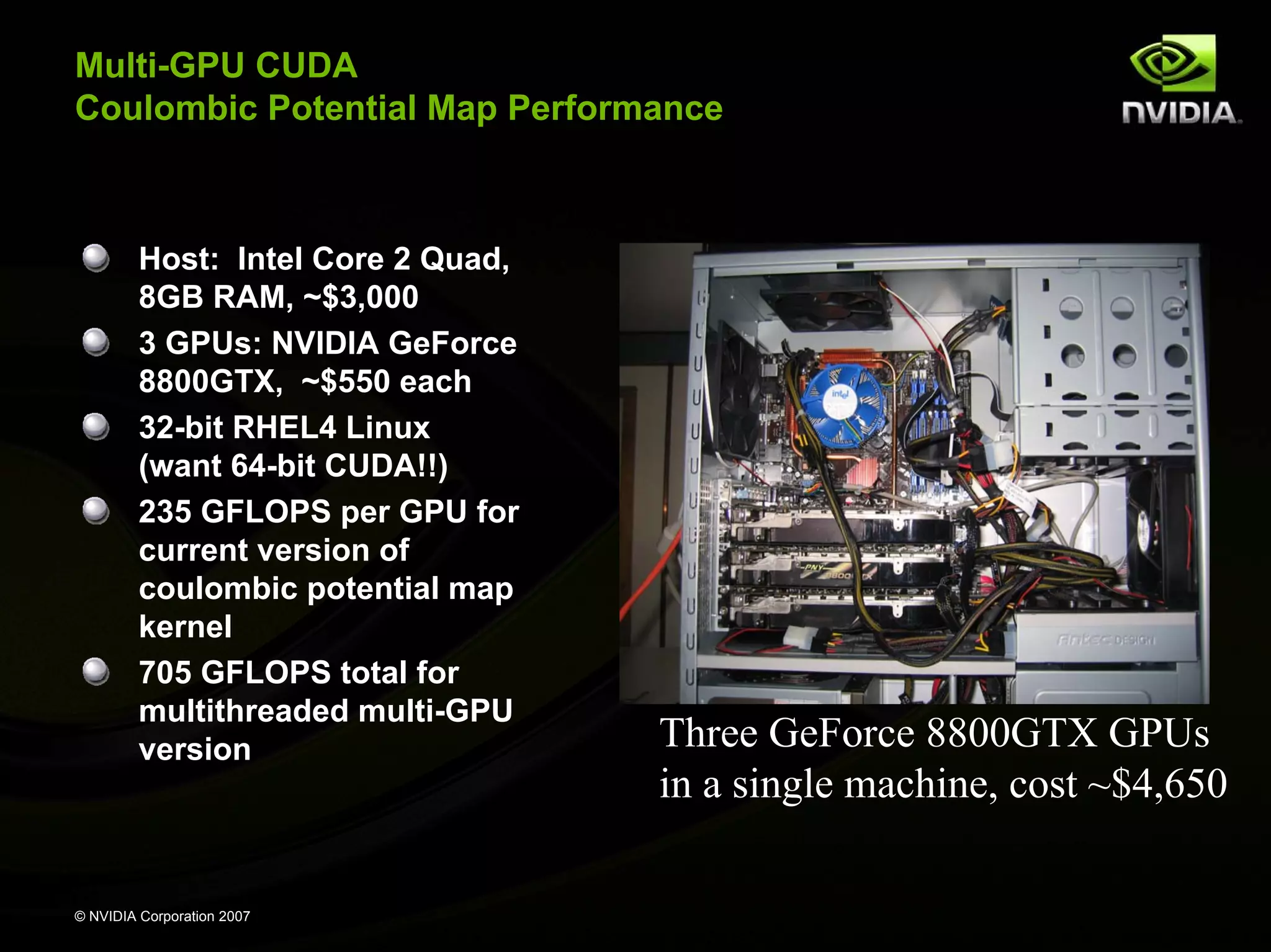 Multi-GPU CUDA Coulombic Potential Map Performance Host: Intel Core 2 Quad, 8GB RAM, ~$3,000 3 GPUs: NVIDIA GeForce 8800GTX, ~$550 each 32-bit RHEL4 Linux (want 64-bit CUDA!!) 235 GFLOPS per GPU for current version of coulombic potential map kernel 705 GFLOPS total for multithreaded multi-GPU version Three GeForce 8800GTX GPUs in a single machine, cost ~$4,650 © NVIDIA Corporation 2007 