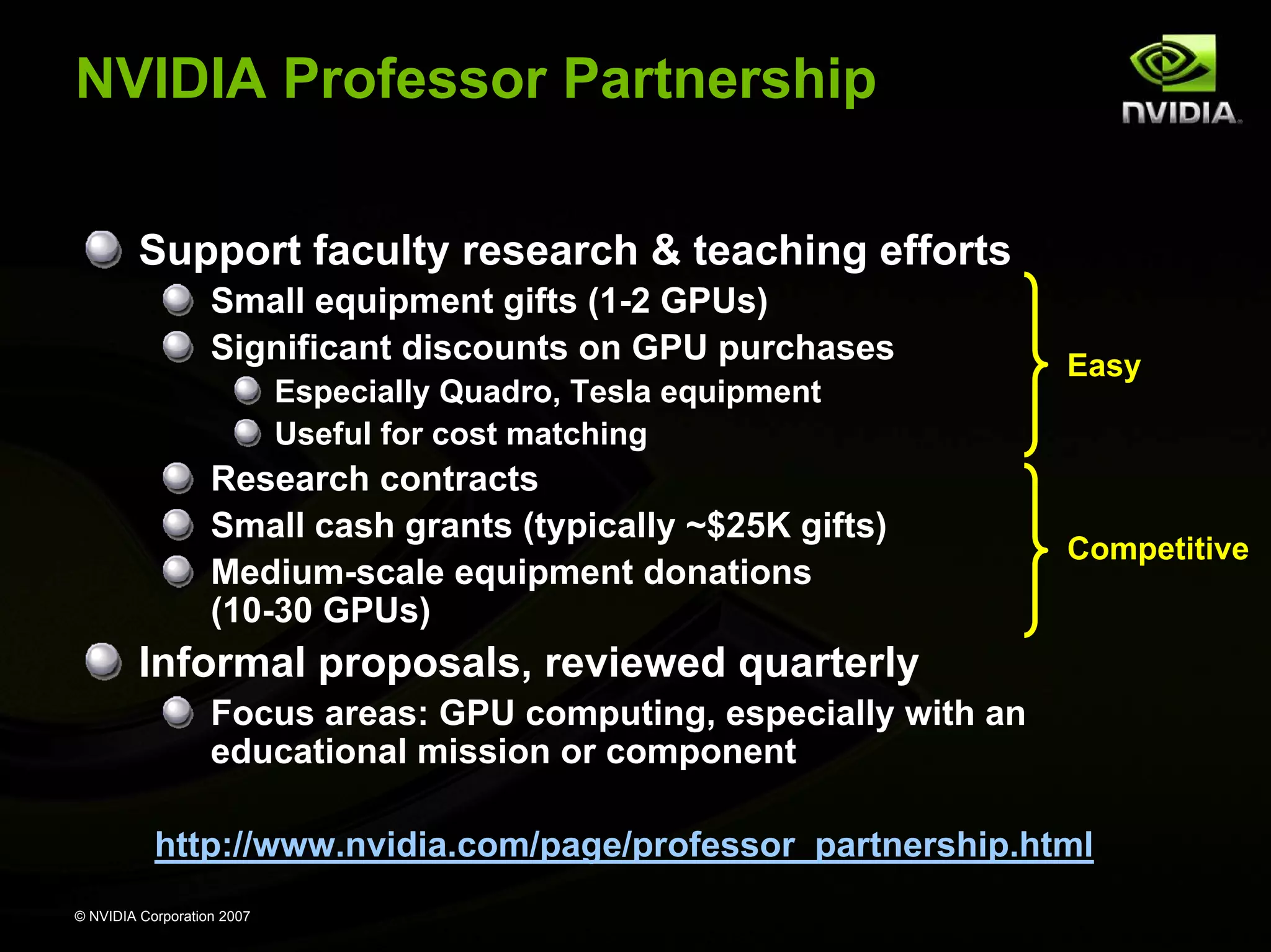 NVIDIA Professor Partnership Support faculty research & teaching efforts Small equipment gifts (1-2 GPUs) Significant discounts on GPU purchases Easy Especially Quadro, Tesla equipment Useful for cost matching Research contracts Small cash grants (typically ~$25K gifts) Competitive Medium-scale equipment donations (10-30 GPUs) Informal proposals, reviewed quarterly Focus areas: GPU computing, especially with an educational mission or component http://www.nvidia.com/page/professor_partnership.html © NVIDIA Corporation 2007 