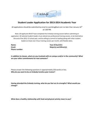 Student Leader Application for 2013-2014 Academic Year
All applications should be submitted by email to savmking@aol.com no later than January 16th
                                         at 5:00 PM.

      Note: All applicants MUST have completed the Embody training session before submitting an
application. All selected student leaders must attend one professional training session, to be held before
   the end of the 2012-13 school year, and be willing to commit to leading (along with other student
                leaders) at least one 3-hour training session per month, with flexible dates.

Name:                                                    Year (F/So/J/Sr):
Email:                                                   Major(s) and Minor(s):
Phone number:


In addition to classes, what are you involved with on campus and/or in the community? What
are your other commitments for next semester?




Please answer the following questions in approximately 250 words or less.
Why do you want to be an Embody Carolina peer trainer?




Having attended the Embody training, what do you feel are its strengths? What would you
change?




What does a healthy relationship with food and physical activity mean to you?
 