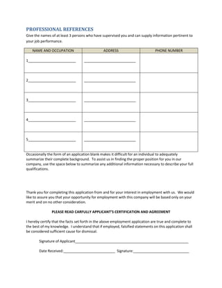 PROFESSIONAL REFERENCES
Give the names of at least 3 persons who have supervised you and can supply information pertinent to
your job performance.
NAME AND OCCUPATION ADDRESS PHONE NUMBER
1________________________ __________________________
2________________________ __________________________
3________________________ __________________________
4________________________ __________________________
5________________________ __________________________
Occasionally the form of an application blank makes it difficult for an individual to adequately
summarize their complete background. To assist us in finding the proper position for you in our
company, use the space below to summarize any additional information necessary to describe your full
qualifications.
Thank you for completing this application from and for your interest in employment with us. We would
like to assure you that your opportunity for employment with this company will be based only on your
merit and on no other consideration.
PLEASE READ CARFULLY APPLICANT’S CERTIFICATION AND AGREEMENT
I hereby certify that the facts set forth in the above employment application are true and complete to
the best of my knowledge. I understand that if employed, falsified statements on this application shall
be considered sufficient cause for dismissal.
Signature of Applicant_________________________________________________________
Date Received:__________________________ Signature:____________________________
 
