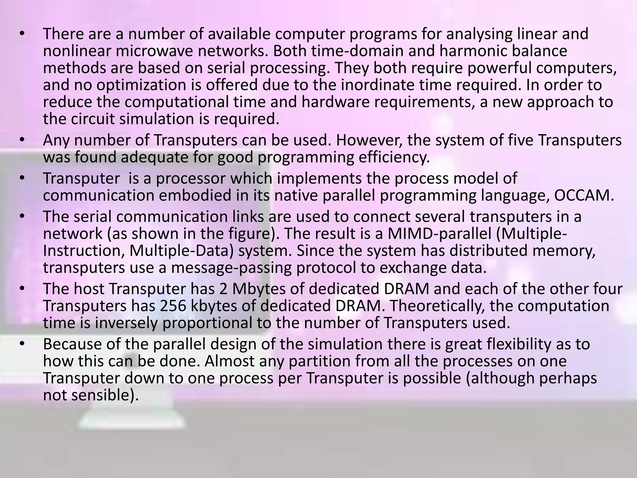 • There are a number of available computer programs for analysing linear and
nonlinear microwave networks. Both time-domain and harmonic balance
methods are based on serial processing. They both require powerful computers,
and no optimization is offered due to the inordinate time required. In order to
reduce the computational time and hardware requirements, a new approach to
the circuit simulation is required.
• Any number of Transputers can be used. However, the system of five Transputers
was found adequate for good programming efficiency.
• Transputer is a processor which implements the process model of
communication embodied in its native parallel programming language, OCCAM.
• The serial communication links are used to connect several transputers in a
network (as shown in the figure). The result is a MIMD-parallel (Multiple-
Instruction, Multiple-Data) system. Since the system has distributed memory,
transputers use a message-passing protocol to exchange data.
• The host Transputer has 2 Mbytes of dedicated DRAM and each of the other four
Transputers has 256 kbytes of dedicated DRAM. Theoretically, the computation
time is inversely proportional to the number of Transputers used.
• Because of the parallel design of the simulation there is great flexibility as to
how this can be done. Almost any partition from all the processes on one
Transputer down to one process per Transputer is possible (although perhaps
not sensible).
 