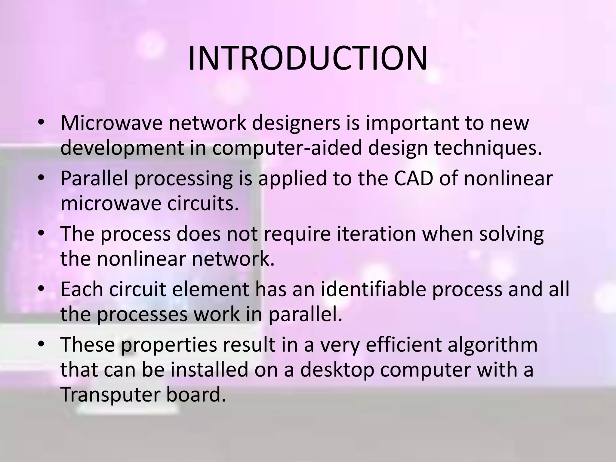 INTRODUCTION
• Microwave network designers is important to new
development in computer-aided design techniques.
• Parallel processing is applied to the CAD of nonlinear
microwave circuits.
• The process does not require iteration when solving
the nonlinear network.
• Each circuit element has an identifiable process and all
the processes work in parallel.
• These properties result in a very efficient algorithm
that can be installed on a desktop computer with a
Transputer board.
 