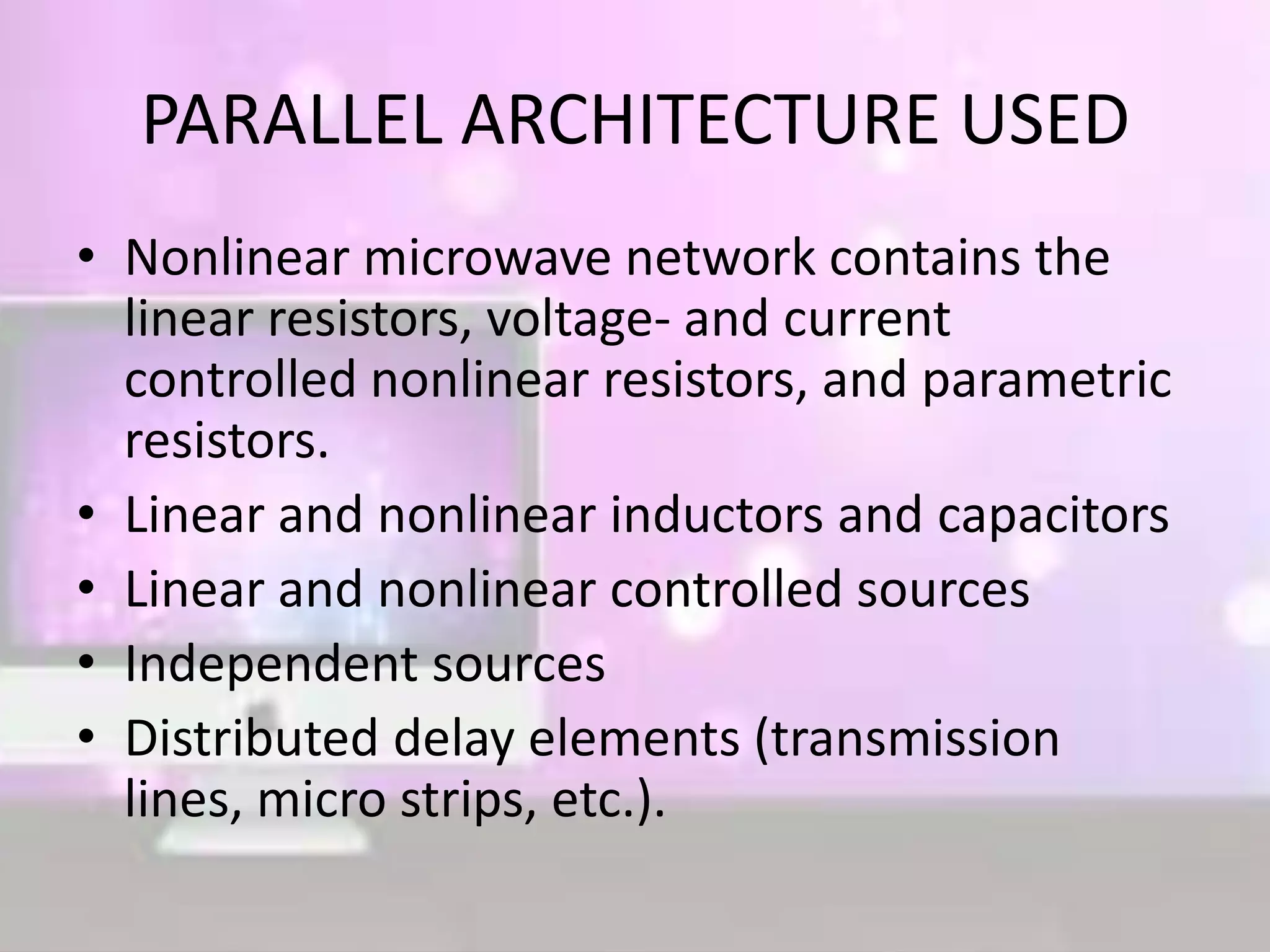 PARALLEL ARCHITECTURE USED
• Nonlinear microwave network contains the
linear resistors, voltage- and current
controlled nonlinear resistors, and parametric
resistors.
• Linear and nonlinear inductors and capacitors
• Linear and nonlinear controlled sources
• Independent sources
• Distributed delay elements (transmission
lines, micro strips, etc.).
 