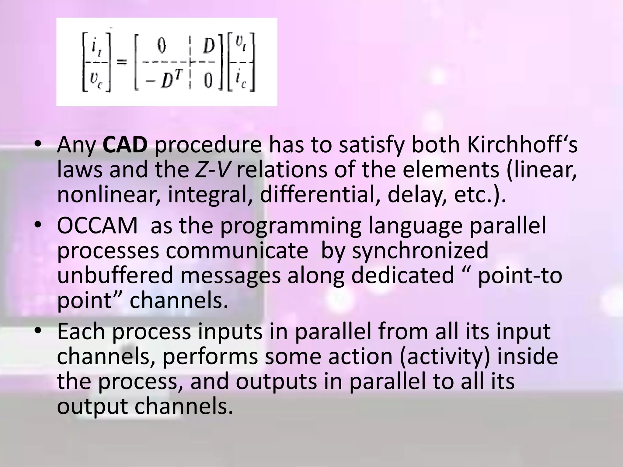 • Any CAD procedure has to satisfy both Kirchhoff‘s
laws and the Z-V relations of the elements (linear,
nonlinear, integral, differential, delay, etc.).
• OCCAM as the programming language parallel
processes communicate by synchronized
unbuffered messages along dedicated “ point-to
point” channels.
• Each process inputs in parallel from all its input
channels, performs some action (activity) inside
the process, and outputs in parallel to all its
output channels.
 