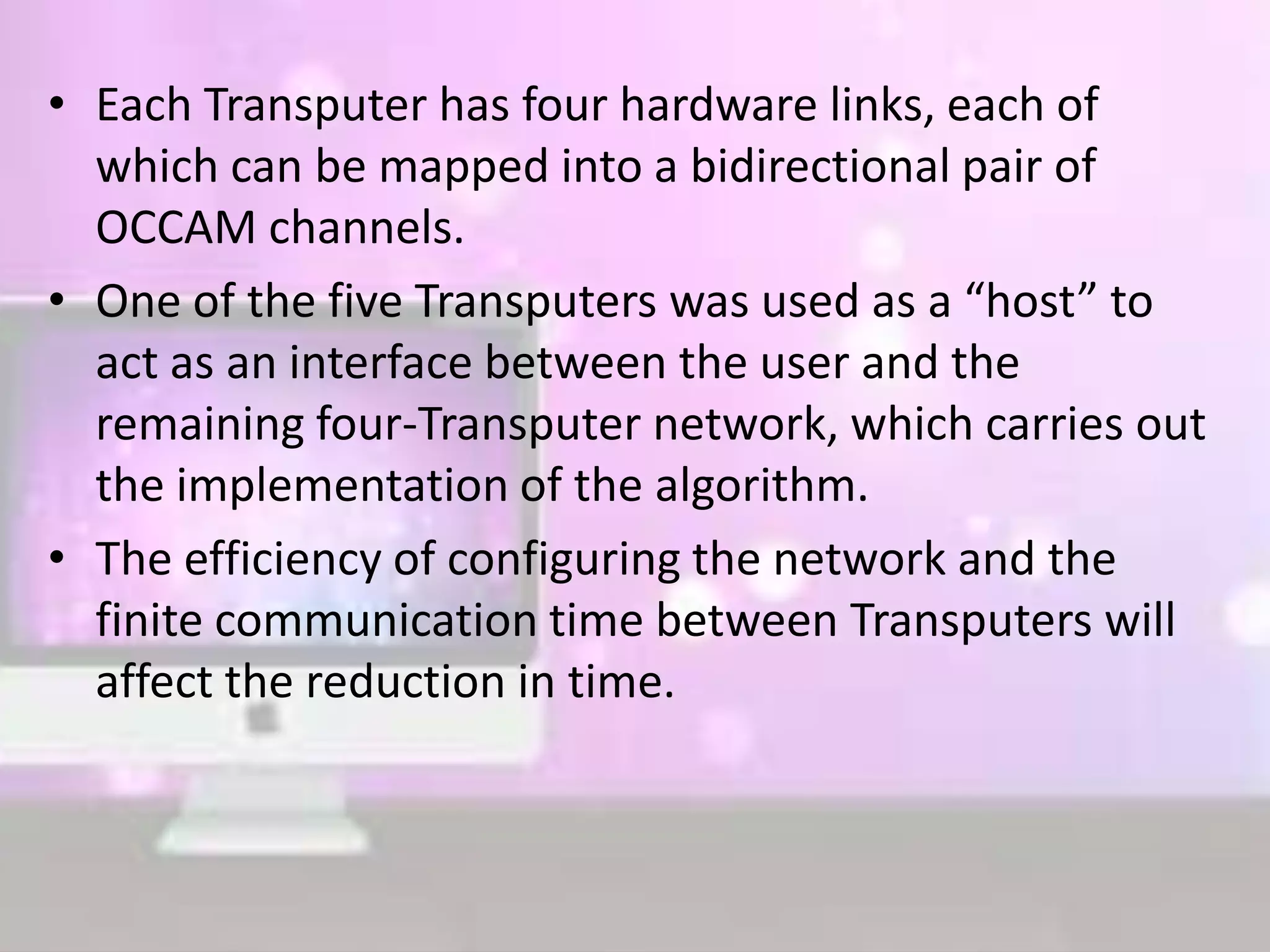• Each Transputer has four hardware links, each of
which can be mapped into a bidirectional pair of
OCCAM channels.
• One of the five Transputers was used as a “host” to
act as an interface between the user and the
remaining four-Transputer network, which carries out
the implementation of the algorithm.
• The efficiency of configuring the network and the
finite communication time between Transputers will
affect the reduction in time.
 