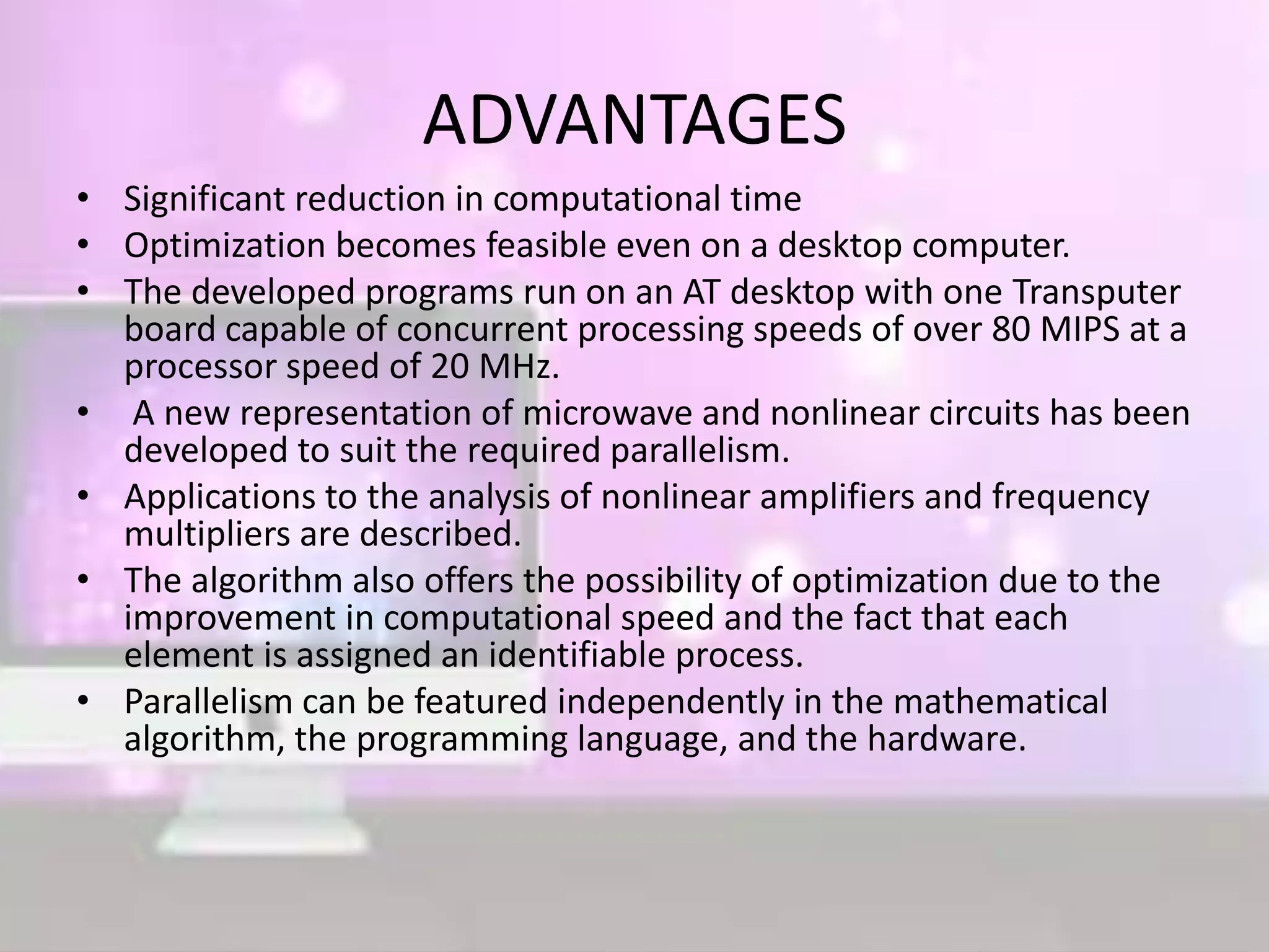 ADVANTAGES
• Significant reduction in computational time
• Optimization becomes feasible even on a desktop computer.
• The developed programs run on an AT desktop with one Transputer
board capable of concurrent processing speeds of over 80 MIPS at a
processor speed of 20 MHz.
• A new representation of microwave and nonlinear circuits has been
developed to suit the required parallelism.
• Applications to the analysis of nonlinear amplifiers and frequency
multipliers are described.
• The algorithm also offers the possibility of optimization due to the
improvement in computational speed and the fact that each
element is assigned an identifiable process.
• Parallelism can be featured independently in the mathematical
algorithm, the programming language, and the hardware.
 